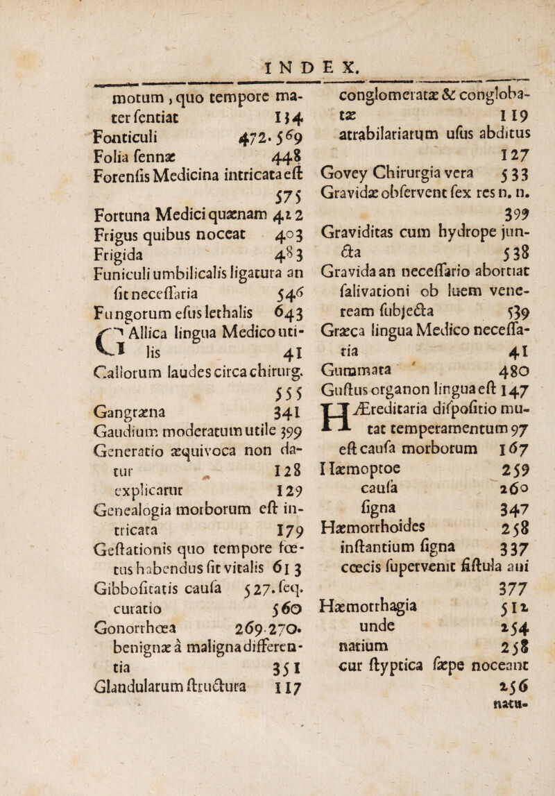 conglomeratas &: congloba motum ,quo tempore ma¬ ter fentiat I$4 Fonticuli 4/2« 5^9 Folia fennac 448 Foreniis Medicina intricata eft 575 Fortuna Medici quxnam 412 Frigus quibus noceat 403 Frigida 4<?> 3 Funiculi umbilicalis ligatura an fitneccflaria 546 Fungorum eflis lethalis 643 Allica lingua Medico uti- * lis 41 Callorum laudes circa chirurg. 555 Gangrena 341 Gaudium moderatum utile 399 Generatio asquivoca non da¬ tur 128 explicatur 129 Genealogia morborum eft in¬ tricata 179 Geftationis quo tempore foe¬ tus habendus (it vitalis 613 Gibbofitatis caufa 5 27. feq. curatio 5 60 Gonorrhoea 269 270« benigna a malignadifFeren- tia 351 Glandularum ftructura 117 tx 119 atrabilariatqm ufus abditus 127 Govey Chirurgia vera 533 Gravidx obfervent fex res n. n. 399 Graviditas cum hydrope jun- & a 538 Gravida an neceflario abortiat falivacioni ob luem vene- ream fubjefta 539 Graeca lingua Medico necefla- tia 41 Gummata 430 Guftuscrganon lingua eft 147 ^teditaria difpofitio mu¬ tat temperamentum 97 eft caufa morborum 167 Hasmoptoe 259 caufa 26° figna 347 Haemorrhoides 258 inflantium figna 337 coecis fupetvenit fiftula ani 377 Haemorrhagia 511 unde 254 natium 2jS cur ftyptica fepe noceant 6 natu-