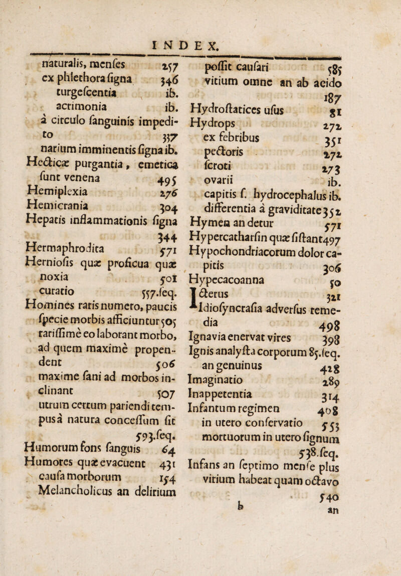 i INDEX. naturalis, naenfes 457 cx phiethora figna $46 turgefcentia ib. acrimonia ib. a circulo fanguinis impedi- to 357 narium imminentis figna ib. Hedica: purgantia, emetica funt venena 405 Hemiplexia Hemicrania 304 Hepatis inflammationis figna 544 Hermaphrodita eji Herniofis qua: proficua qux noxia yoi curatio fty.feq. Homines raris numero, paucis fpecie morbis afficiuntur 505 rariffime eo laborant morbo, ad quem maxime propen¬ dent 50 6 maxime fani ad morbos in¬ clinant 5Q7 utrum certum parienditem- pusa natura conceffiim fit f93.feq. Humorum fons (anguis 64 Humores qua: evacuent 431 caufa morborum 1^4 Melancholicus an delirium poflit caufari $5 vitium omne an ab acido 187 Hydroftatices ufus Hydrops ex febribus pedoris fcroti ovarii capitis f. hydrocephalus ib. differentia a graviditate35r Hymen an detur yji Hypercatharfin qua: fiftant497 Hypochondriacorum dolor ca- P'«s 30 6 Hypecacoanna j<, 81 272 351 »72 ib. 1 (Serus 311 Idiofyncrafia adverfus reme¬ dia 498 Ignavia enervat vires 398 Ignis analyfta corporum Sj.leq. an genuinus Imaginatio 289 Inappetentia ^ Infantum regimen ^og in utero confervatio mortuorum in utero fignum t c r 5$ feq. Infans an feptimo mcnfe plus virium habeat quam o&avo J40 an