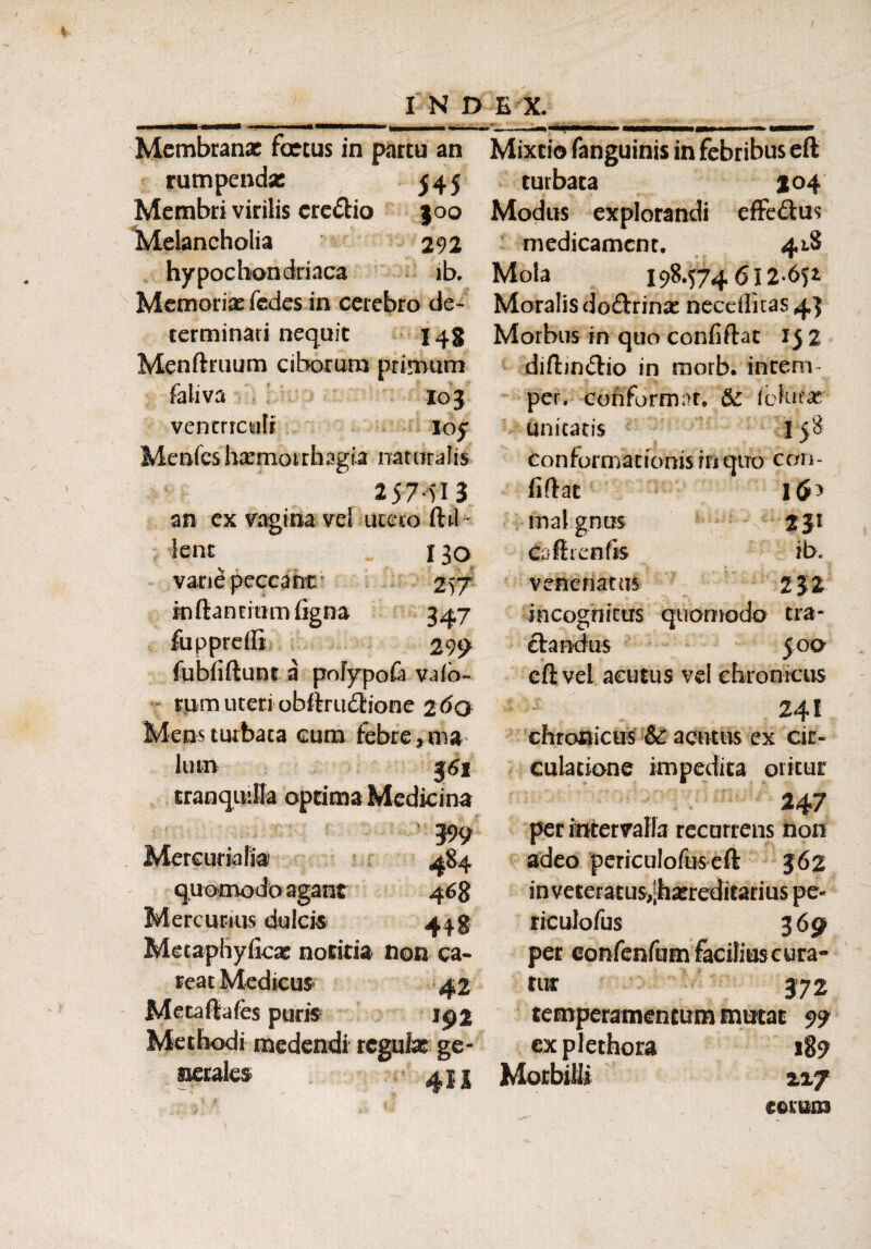 Membranx foetus in partu an rumpendas 545 Membri virilis cre&io |oo Melancholia 292 hypochondriaca lb. Memorias fedes in cerebro de¬ terminari nequit 148 Menftruum ciborum primum faliva 103 ventriculi loy Menfcshaemorrhagia naturalis 257*513 an ex vagina vel utero ftl- lent 130 vane peccant 257 jnftantiumfigna 347 fupprdli 299 fubfiftunt a pofjrpofa valb- rnm uteri obftrud!ione 2^0 Mens turbata cum febre, ma Ium 361 tranquilla optima Medicina 399 Mercurialia 484 quomodo agant 468 Mercurius dulcis 448 Metaphyficx notitia non ca- reat Medicus 42 Mecaftafes puris 192 Methodi medendi regufe ge¬ nerales Mixtio fanguinis in febribus eft turbata 204 Modus explorandi effe&us medicamcnt. 418 Mola 198.574612-651 Moralis do&rinx necdliias43 Morbus in quo confiftat 15 2 diftin&io in morb. in rem per. conformat. & ibfufx unitatis 158 conformationis in quo con¬ fidat i6> malignos 231 Caftienfis ib. venenatus 232 incognitus quomodo tra¬ ctandus 500 eft vel acutus vel chronicus 24I chronicus & acutus ex cir¬ culatione impedita oritur 247 per intervalla recurrens non adeo periculofus eft 362 in veteratus,[hereditarius pe- riculofus 369 per confenfum facilius cura¬ tur 372 temperamentum mmat 99 cxplethora 18? Morbilli 1x7 eorum