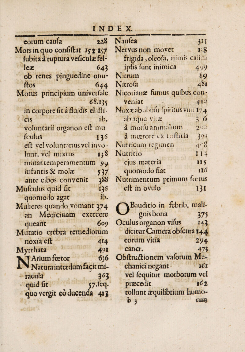 r INDEX. eorum caufa zi8 Morsinquo confiftat ifi157 fubita a ruptura veficula: fel¬ leae 643 ob renes pinguedine onu- ftos 644 Motus principium univetfale 68.135 in corpore fit a fluidis el ifli- cis ib. voluntarii organon eft mu fculus 136 eft vel volunrariusvel invo- Ium. vei mixtus 138 rmitat temperamentum 99 infantis & molae ante cibos convenit Mufculus quid fic quomodo agar Mulieres quando vomant an Medicinam queant 609 Mutatio crebra remediorum noxia efi 4r4 Myrrhata 49* Arium foetor 636 Natura interdum facit mi- ~ racula » ’ 3^3 quid fic jy.feq. quo vergit eo ducenda 413 Naufea Nervus non movet n frigida, oleo fa, nimis calioa ipfis fune inimica 4 y9 Nitrum 89 Nitrofa 481 Nicotianse fumus quibus con- veniat 410 N oxx ab ab u fu fp i 1 i tus vi n i 17 4 ab aqua virae 3 d a morfu animalium 200 a mcerore tx rnftitia 399 Nutricum regimen 4°$ Nutritio 114 ejus materia 115 quomodo fiat 116 Nutrimentum primum foetus eft in ovulo 131 Bauditio in febrib* mali¬ gnis bona 373 Oculus organon vifus 143 dicitur Camera obfcura 144 eorum vitia 294 cancr. 47? Obftru&ionem vaforum Me¬ chanici negant 1C1 vel fequitur morborum vd prsecedit 162 tollunt arquiiibrium humo- |s j iu*b