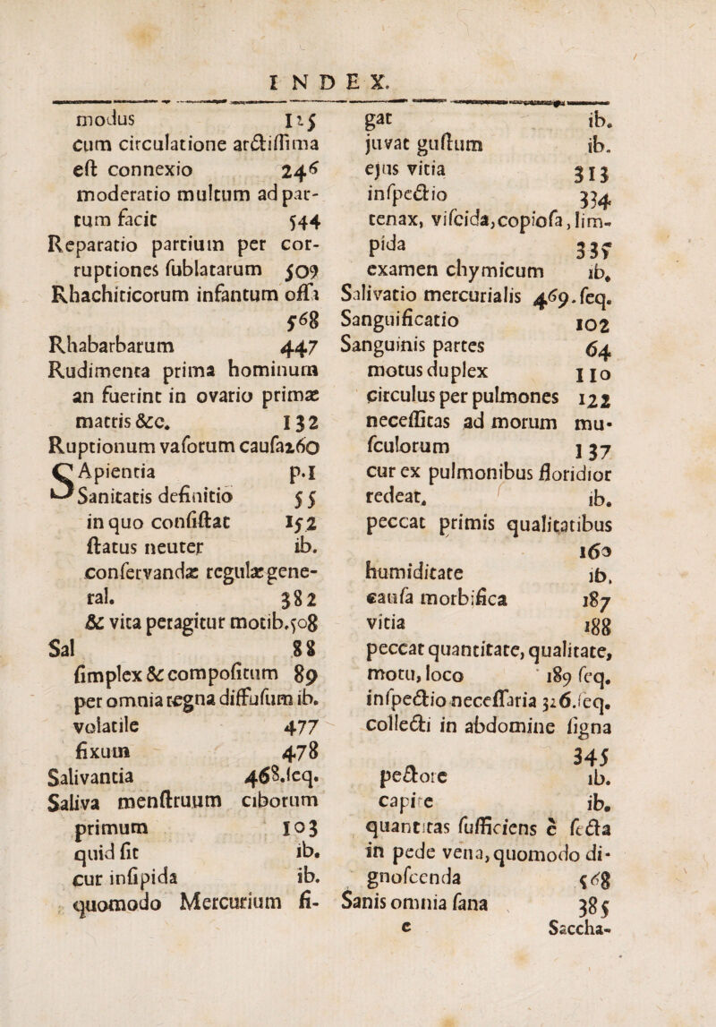 modus n$ cum circulatione ar&iflima eft connexio ^246 moderatio multum ad par¬ tum facit 544 Reparatio partium per cor¬ ruptiones fublatarum 509 Rhachiticorum infantum offt 5* 8 Rhabarbarum 447 Rudimenta prima hominum an fuerint in ovario primas matris 132 Ruptionum vaforum caufaz6o Apientia P-I Sanitatis definitio 55 in quo confiftat »5 2 ftatus neuter ib. confervanda: regulxg ene- ral. 382 & vica peragitur motib.508 Sal fimplex &compofitum 89 per omnia regna diffufum ib. volatile 477 fixum 478 Salivantia 468deq, Saliva menftruum ciborum primum I03 quid fit ib. cur infipida ib. quomodo Mercurium fi¬ gat ib. juvat guttum ib. ejus vitia 515 infpedio 334 tenax, vifcida,copiofa,!im- Pida 33> examen chymicum ib* Salivatio mercurialis 469. feq. Sanguificatio 102 Sanguinis partes 64 motus duplex jjo circulus per pulmones 122 neceffitas ad morum mu- fculorum ] 37 cur ex pulmonibus floridior redeat, ib. peccat primis qualitatibus humiditate catifa morbifica 1 ib. vitia 188 peccat quantitate, qualitate, motu, loco 189 feq# infpedlio neceflaria 326/eq. collefti in abdomine iigna pe&ore capi e quantitas fuffiefens c 345 ib. ib, fc£la in pede vena,quomodo di- gnofeenda Sanis omnia fana ' 385 c Saccha-