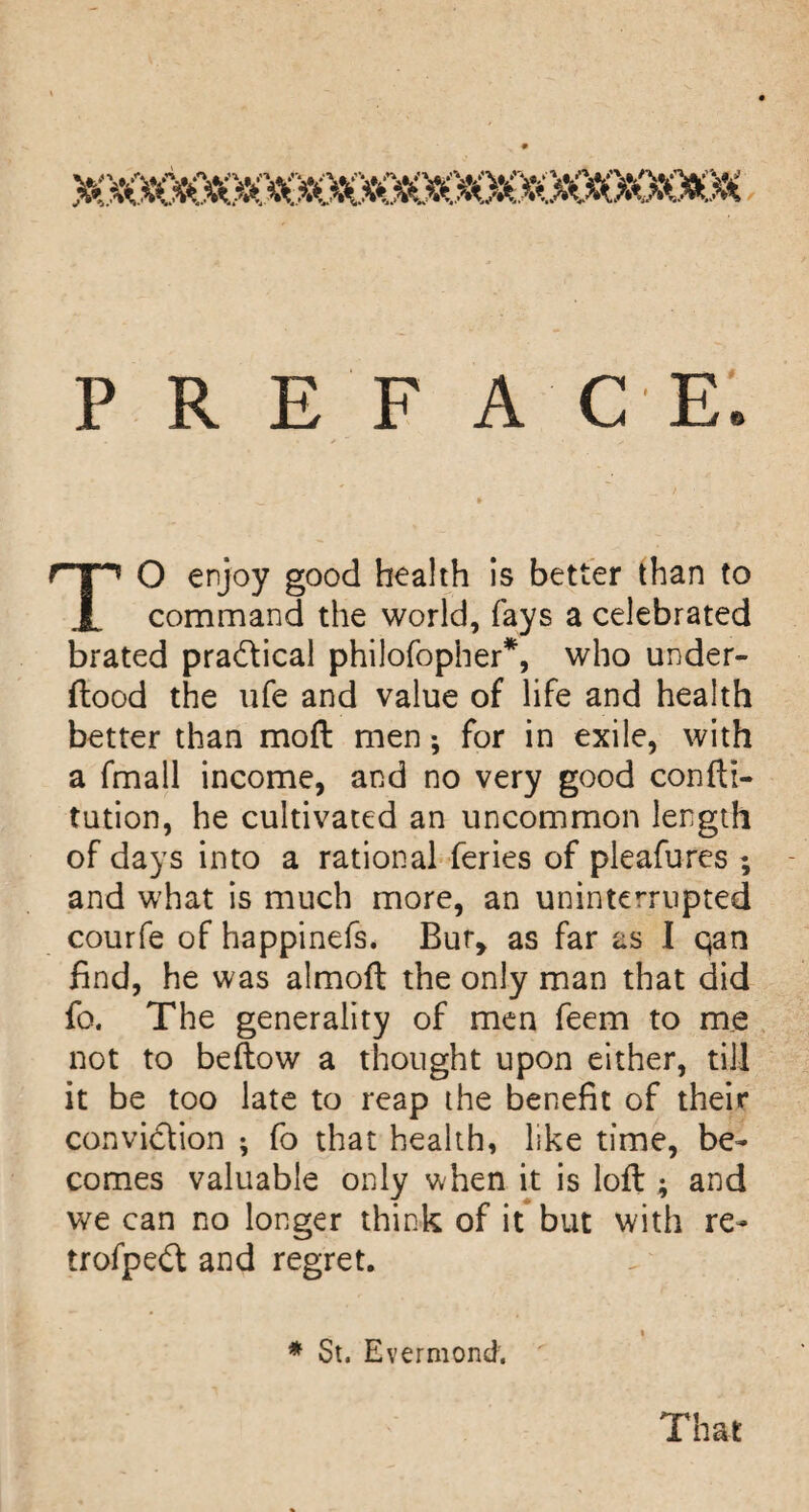 P R E F A C E. TO enjoy good health is better than to command the world, fays a celebrated brated pradical philofopher*, who under- ftood the life and value of life and health better than moft men; for in exile, with a fmall income, and no very good confti- tution, he cultivated an uncommon length of days into a rational feries of pleafures ; and what is much more, an uninterrupted courfe of happinefs. Bur, as far as I qan find, he was almoft the only man that did fo. The generality of men feem to me not to bellow a thought upon either, till it be too late to reap the benefit of their conviction ; fo that health, like time, be¬ comes valuable only v^hen it is loft ; and we can no longer think of it but with re- trofpeCl and regret. « ♦ St. Evermond; That