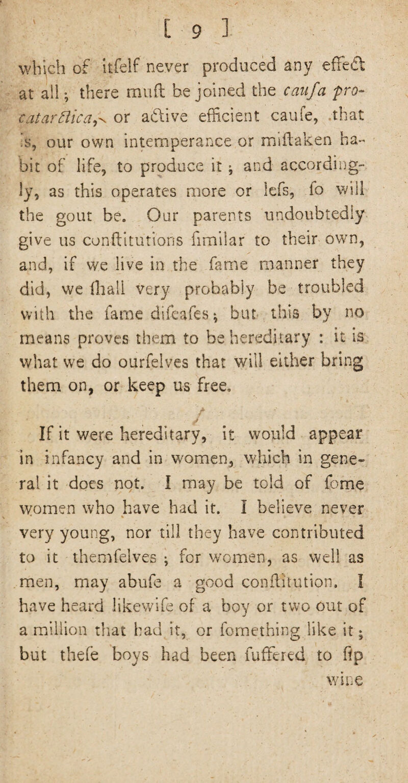 \vh\ch of itfelf never produced any efFe«5t at all •, there muil be joined the catifa pro- catarBica^^ or adtive efficient caufe, .that is, our own intemperance or millaken ha¬ bit of life, to produce it; and according¬ ly, as this operates more or lefs, fo will the gout be. Our parents undoubtedly give us conftitutions fimilar to their own, and, if we live in the fame manner they did, we (hall very probably be troubled with the fame difcafes; but this by no means proves them to be hereditary : it is what we do ourfelves that will either bring them on, or keep us free. If it were hereditary, It would appear in infancy and in women, which in gene¬ ral it does nqt. I may be told of fome women who have had it. I believe never very young, nor till they have contributed to it themfelves ^ for women, as well as men, may abufe a good conflitution. I have heard likewife of a boy or two out of a maillion that had it, or fomething like it; but thefe boys had been fufFered to ftp wine