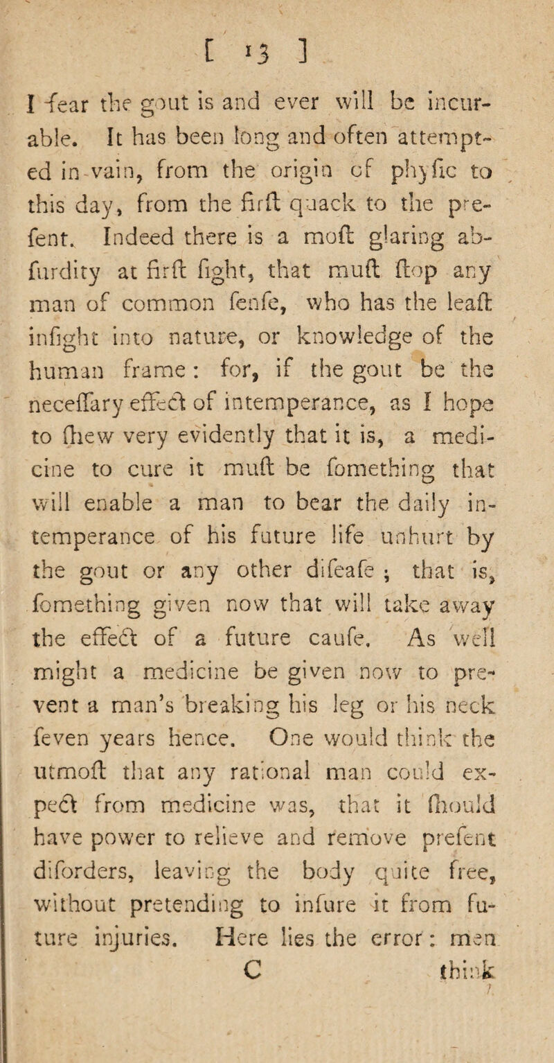 I -fear the gout is and ever will be Incur¬ able. It has been long and often attempt¬ ed in-vain, from the origin of pliyfic to this day, from the firfl: quack to the pre- fent. Indeed there is a mod glaring ab- furdity at firft fight, that mud dop any man of common fenfe, who has the lead infight into nature, or knowledge of the human frame: for, if the gout be the necedary effect of intemperance, as I hope to drew very evidently that it is, a medi¬ cine to cure it mud be fomething that will enable a man to bear the daily in¬ temperance of his future life unhurt by the gout or any other difeafe ; that is, fomething given now that will take away the effeff of a future caufe. As well might a medicine be given now to pre¬ vent a man’s breaking his leg or his neck feven years hence. One would tliink the iitmod that any rational man could ex¬ pect from medicine was, that it Hiould have power to relieve and remove prefent diforders, leaving the body quite free, without pretending to infure it from fu¬ ture injuries. Here lies the error: men C think j