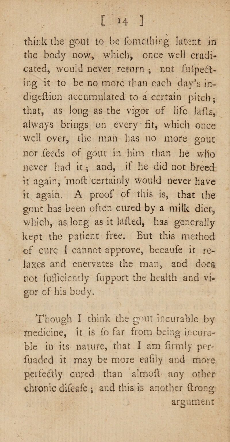 think the gout to be fomething latent in the body now, which, once well eradi¬ cated, would never return ; not fiifpecSl- ing it to be no more than each day’s in- digeilion accumulated to a certain pitch; that, as long as the vigor of life lafls, always brings on every fir, which once well over, the man has no more gout nor feeds of gout in him than he v/ho never had it; and, if he did not breed it again, ‘moll certainly would never have it again. A proof of this is, that the gout has been often cured by a milk diet, which, as long as it lafled, has generally kept the patient free. But this method of cure I cannot approve, becaufe it re¬ laxes and enervates the man, and does, not fufficiently fupport the health and vi¬ gor of his body. Though I think the gout incurable by medicine, it is fo far from being incura¬ ble in its nature, that I am firmly per- fuaded it may be more eafily and more perfectly cured than 'almoft any other chronic dlfeafe ; and this is another (Irong argument