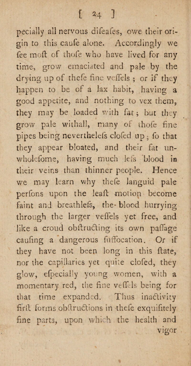 pecially all nervous difeafes, owe their ori¬ gin to this caufe alone. Accordingly we fee moft of thofe who have lived for any time, grow emaciated and pale by the drying up of thefe fine vefTels ; or if they happen to be of a lax habit, having a good appetite, and nothing to vex them, they may be loaded v/ith fat; but they grow pale withal), many of thofe fine pipes being neverthelefs clofed up • fo that they appear bloated, and their fat un- wholefome, having much lefs 'blood in their veins than thinner people. Hence we may learn why thefe languid pale perfons upon the leaft motion become faint and breathlefs, the* blood hurrying through the larger veffels yet free, and like a croud obflrudling its own paffage caufing a dangerous fuffocation. Or if they have not been long in this ftate, nor the capillaries yet quite clofed, they glow, efpecially young women, with a momentary red, the fine ve{f-ls being for that time expanded. Thus inadlivity fird forms obdrudlions in thefe exquifitely fine parts, upon which the health and vigor