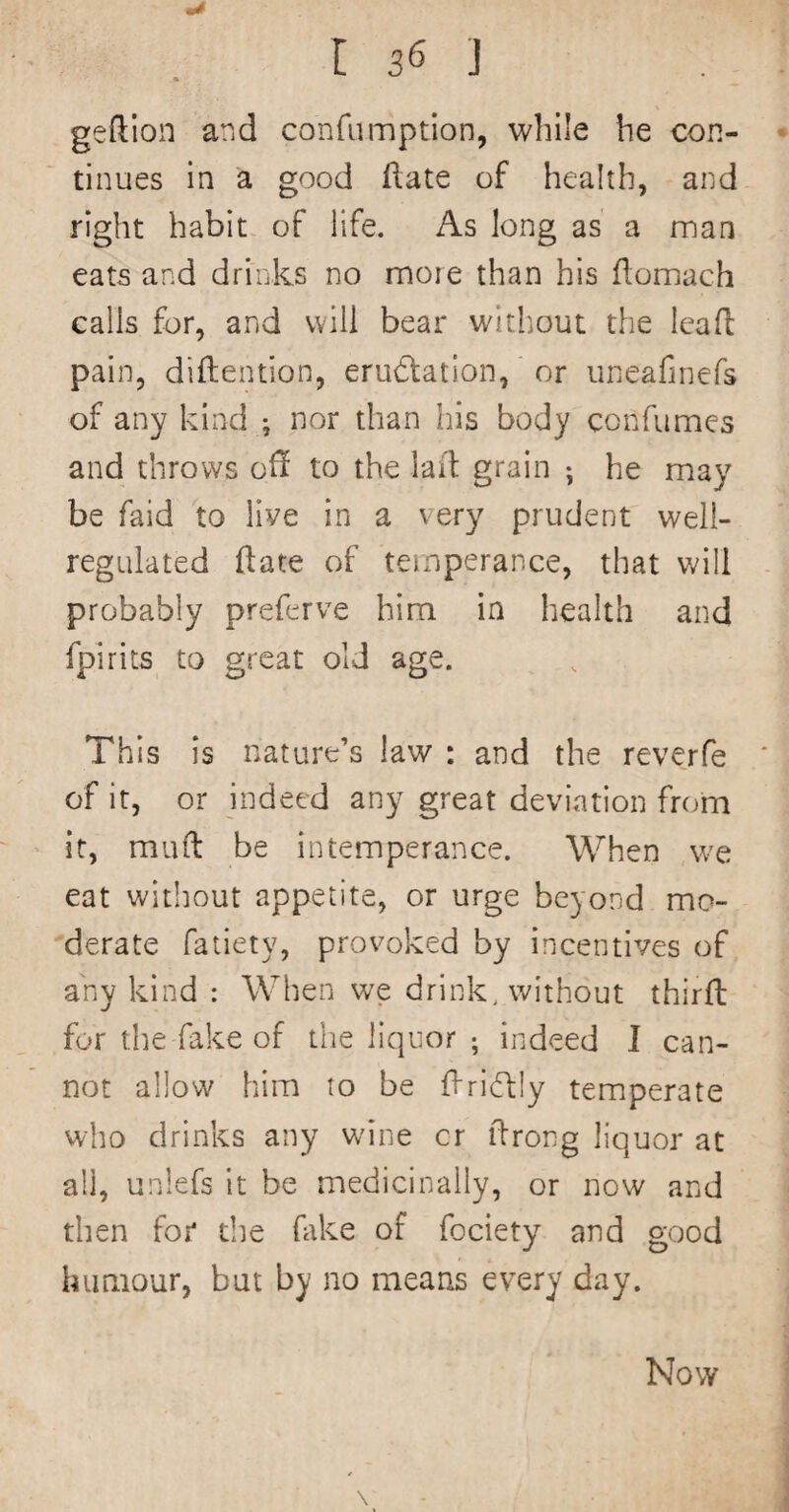 geftion and confiimptlon, while he con¬ tinues in a good (late of health, and right habit of life. As long as a man eats and drinks no more than his flomach calls for, and will bear witliout the Icafl pain, diftention, eructation, or iineafinefs of any kind ; nor than his body confumes and throws off to the laid grain ; he may be faid to live in a very prudent well- regulated ftate of temperance, that will probably preferve him in health and fpirits^ to great old age. This is nature’s law : and the reverfe of it, or indeed an}^ great deviation from it, mud be intemperance. When we eat without appetite, or urge beyond mo¬ derate fatiety, provoked by incentives of any kind : When we drink, without third for the-fake of the liquor ; indeed I can¬ not allow him to be driCtly temperate who drinks any wine cr drong liquor at all, unlefs it be medicinally, or now and then for the htke of fociety and good humour, but by no means every day. Now