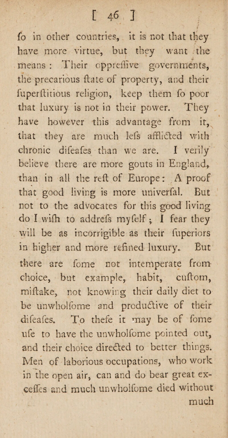 fo in other countries, it is not that they have more virtue, but they want .the means : Their oppreffi've governments, the precarious (late of property, and their fuperftitioiis religion, keep them fo poor that luxury is not in their power. They , have however this advantage from it,^ that they are much iefs afflicted with chronic difeafes than we are. I verily ' believe there are more gouts in England, than in all the reft of Europe: .A proof that good living is more univerfal. But ' not to the advocates for this good living do I wifh to addre'fs myfelf; I fear they will be as incorrigible as their fuperiors in higher and more refined luxury.. But there are fome not intemperate from choice, but example, habit, cuftorn, miftake, not knowing their daily diet to be unwholfome and produdive of their difeafes. To thefe it may be of fome life to have the unwholfome pointed out, and their choice directed to better things. Men of laborious occupations, who work in the open air, can and do bear great ex- ceffes and much unwholfome died without much