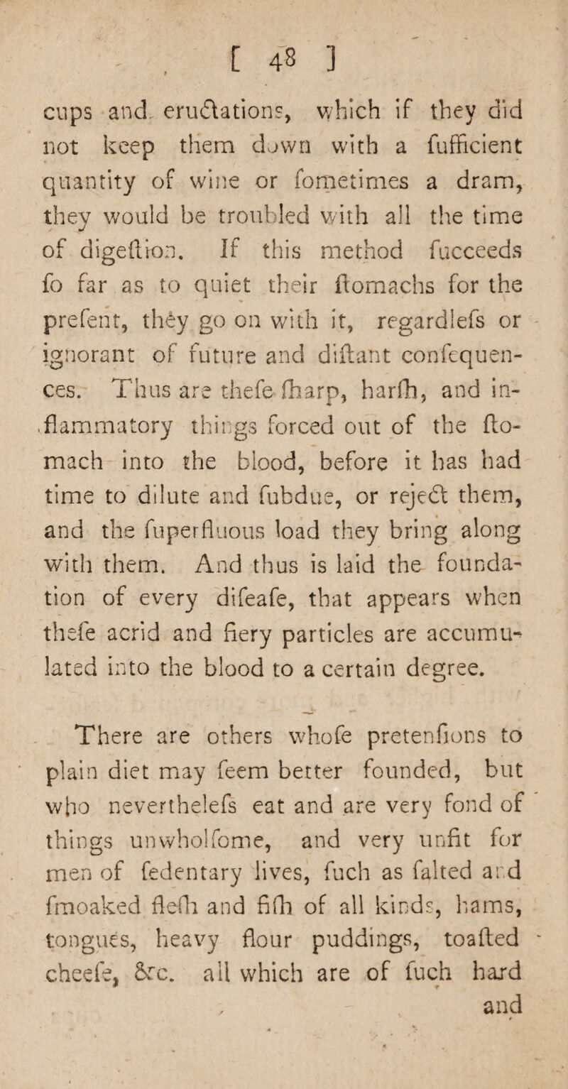 cups and. erudations, which if they did not keep them down with a fufficient quantity of wine or foraetimes a dram, they v;ould be troubled with all the time of digeilion. If this method fucceeds fo far as to quiet their ilomachs for the prefent, th<^y go on with it, regardlefs or ignorant of future and diftant confequen- ces. Thus are thefe (harp, harfh, and in¬ flammatory things forced out of the flo- mach into the blood, before it has had time to dilute and fubdue, or reject them, and the fuperfluous load they bring along with them. And thus is laid the founda¬ tion of every difeafe, that appears when thefe acrid and fiery particles are accumu*^ lated into the blood to a certain degree. There are others whofe pretenfions to plain diet may feem better founded, but who neverthelefs eat and are very fond of things unwholfome, and very unfit for men of fedentary lives, fuch as faked and fmoaked fieQi and fifh of all kinds, hams, tongues, heavy flour puddings, toafted cheefe, &:c. all which are of fuch hard and