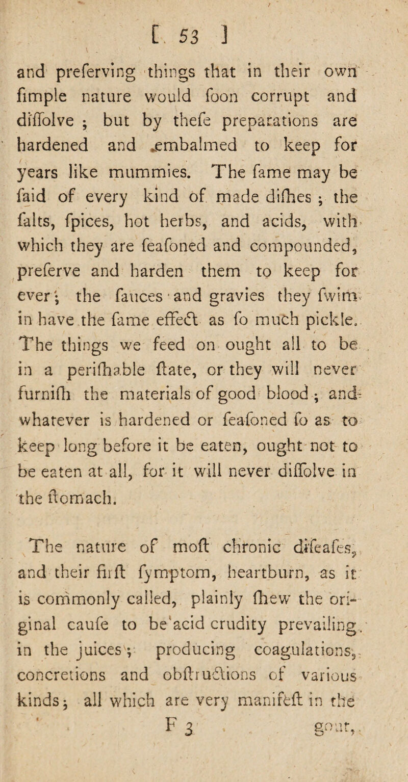 V and preferving things that in their own finnple nature would foon corrupt and diffolve ; but by thefe preparations are hardened and ^embalmed to keep for years like mummies. The fame may be faid of every kind of made difhes ; the falts, fpices, hot herbs, and acids, with which they are feafoned and compounded, preferve and harden them to keep for ever- the fauces• and gravies they fwim^ in have the fame efFe(5l as fo much pickle. 4 The things we feed on ought all to be in a perifhable flate, or they will never furnifli the materials of good blood ; and- whatever is hardened or feafoned fo as to keep long before it be eaten, ought not to be eaten at all, for it will never dilTolve in the ftomach. The nature of mod chronic difeafes, and their fiifl; fymptom, heartburn, as it is corhmonly called, plainly fhew’ the ori¬ ginal caufe to be'acid crudity prevailing, in the juices ; producing coagulations,- concretions and obdrudlions of various kinds 5 all which are very manifcft in the F 3