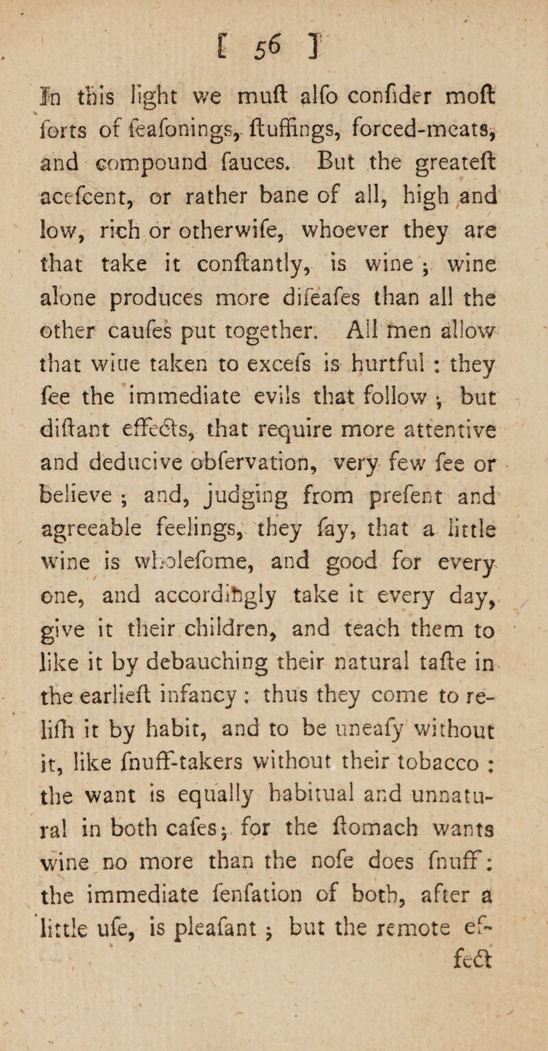 In this light v/e muft alfo confider moft % forts of feafonings,. ftuffings, forced-meats, and compound fauces. But the greateft acefeent, or rather bane of all, high and low, rich or otherwife, whoever they are that take it confl;antly, is wine ; wine alone produces more difeafes than all the other caufes put together. Ail men allow that wiue taken to excefs is hurtful : they fee the 'immediate evils that follow •, but diftant efFedls, that require more attentive and deducive obfervation, very few fee or believe ; and, judging from prefect and agreeable feelings, they fay, that a little wine is wL-olefome, and good for every one, and accordingly take it every day, give it their children, and teach them to like it by debauching their natural tafle in the earliefl Infancy : thus they come to re- lifh it by habit, and to be uneafy without it, like fnufF-takers without their tobacco : the want is equally habitual and unnatu¬ ral in both cafes- for the ftomach wants wine no more than the nofe does fnufF; the immediate fenfation of both, after a little ufe, is pleafant j but the remote ef¬ fect