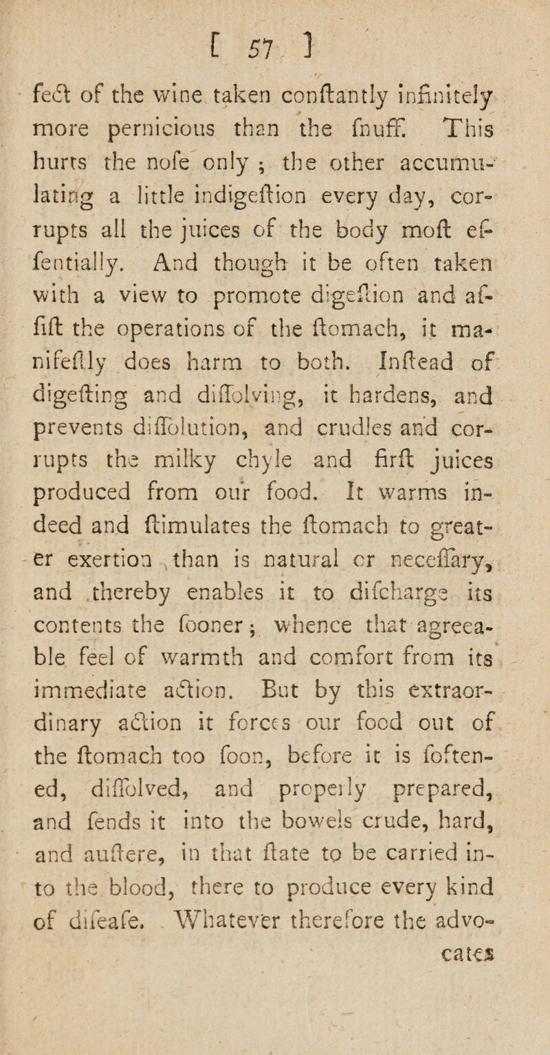 fed of the wine taken conftantiy infinitely more pernicious than the fnuff This hurts the nofe only ; the other accumu¬ lating a little indigeftion every day, cor¬ rupts all the juices of the body mod ef- fentially. And though it be often taken with a view to promote digefdon and af- fid the operations of the domach, it ma- nifefily does harm to both. Indead of digeding and diHolving, it hardens, and prevents didblution, and crudles and cor¬ rupts the milky chyle and fird juices produced from our food. It warms in¬ deed and dimulates the domach to great¬ er exertion than is natural or necefiary, and thereby enables it to difcharge its contents the (boner; whence that agreea¬ ble feel of warmth and comfort from its immediate adion. But by this extraor¬ dinary adion it forces our food out of the domach too Toon, before it is foften- ed, dilTolved, and propeily prepared, and fends it into the bowels crude, hard, and audere, in that date to be carried in¬ to the blood, there to produce every kind of diieafe. Whatever therefore the advo¬ cates