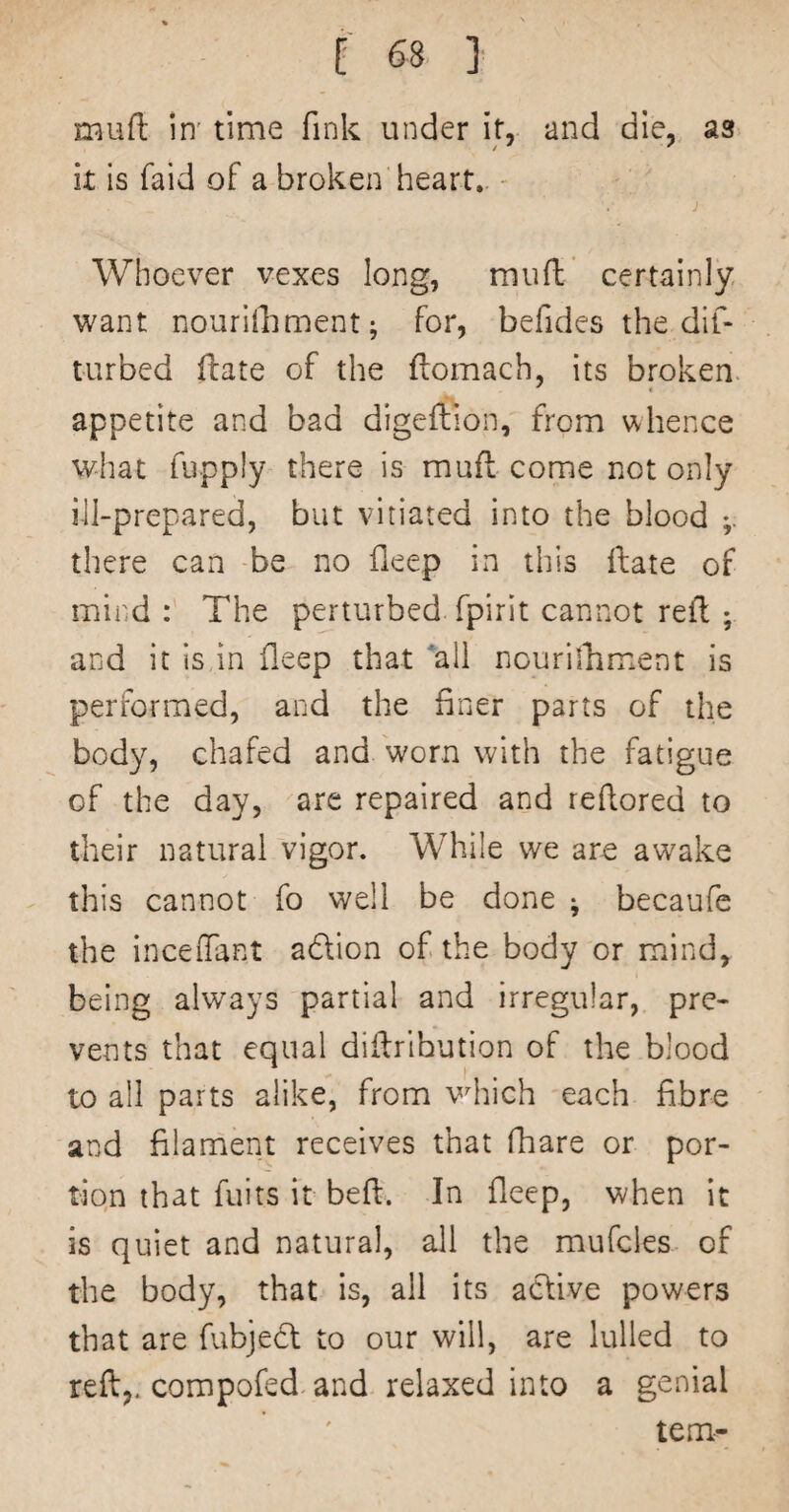 mufl: in' time fink under it, and die, as It is faid of a broken heart,. - j Whoever vexes long, mufl:' certainly v^ant nouriiliment; for, befides the dif- turbed ftate of the flomach, its broken, appetite and bad digeftion, from whence what fupply there is mufl come not only ill-prepared, but vitiated into the blood there can be no fleep in this Hate of mind The perturbed fpirit cannot refl ; and it is,in fleep that all nourilhment is performed, and the finer parts of the body, chafed and worn with the fatigue of the day, are repaired and refiored to their natural vigor. While we are aw^ake this cannot fo well be done ; becaufe the inceiTant adlion of the body or mind, being always partial and irregular, pre¬ vents that equal diflribution of the blood to all parts alike, from vdiich each fibre and filament receives that fhare or por¬ tion that fuits it befl. In fleep, when it is quiet and natural, all the mufcles of the body, that is, ail its active powers that are fubje^l to our will, are lulled to reft,, compofed and relaxed into a genial tern-