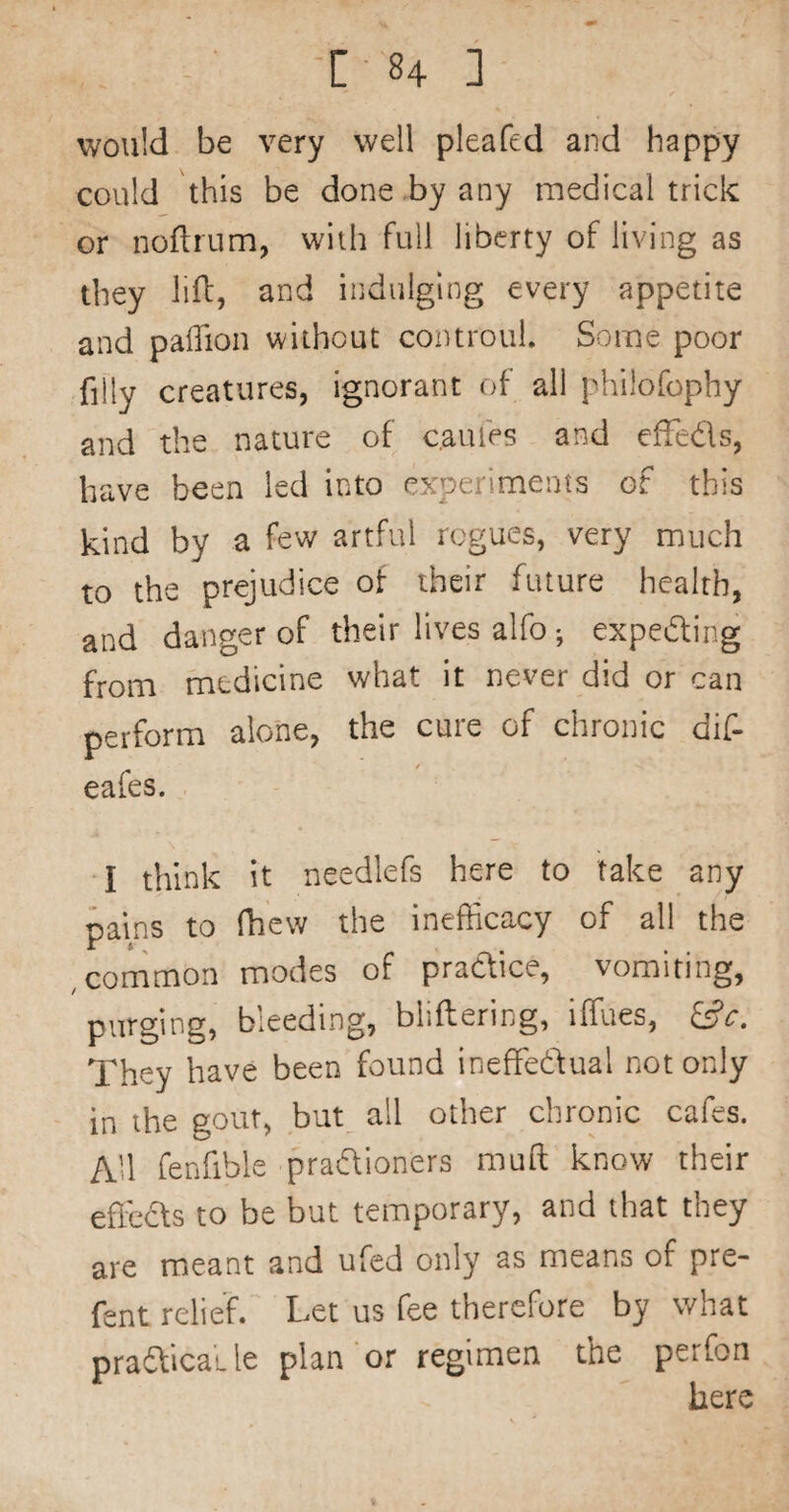 C ■ ^4 1 would be very well pleafed and happy could this be done by any medical trick or noftrnm, with full liberty of living as they lift, and indulging every appetite and palTion without coiuroul. Some poor filly creatures, ignorant of all philofophy and the nature of c.aufes and efteds, have been led into experiments of this kind by a fev/ artful rogues, very much to the prejudice of their future health, and danger of their lives alfo ; expeding from medicine what it never did or can perform alone, the cure of chronic dif- / eales. I think it needlefs here to take any pains to (hew the inefficacy of all the , common modes of pradice, vomiting, purging, bleeding, bliftering, iffues, Sc. They have been found ineffeftual not only in the gout, but all other chronic cafes. All fenfible praftioners muft know their effeifs to be but temporary, and that they are meant and ufed only as means of pre- fent relief. Let us fee therefore by what praftical le plan or regimen the perfon