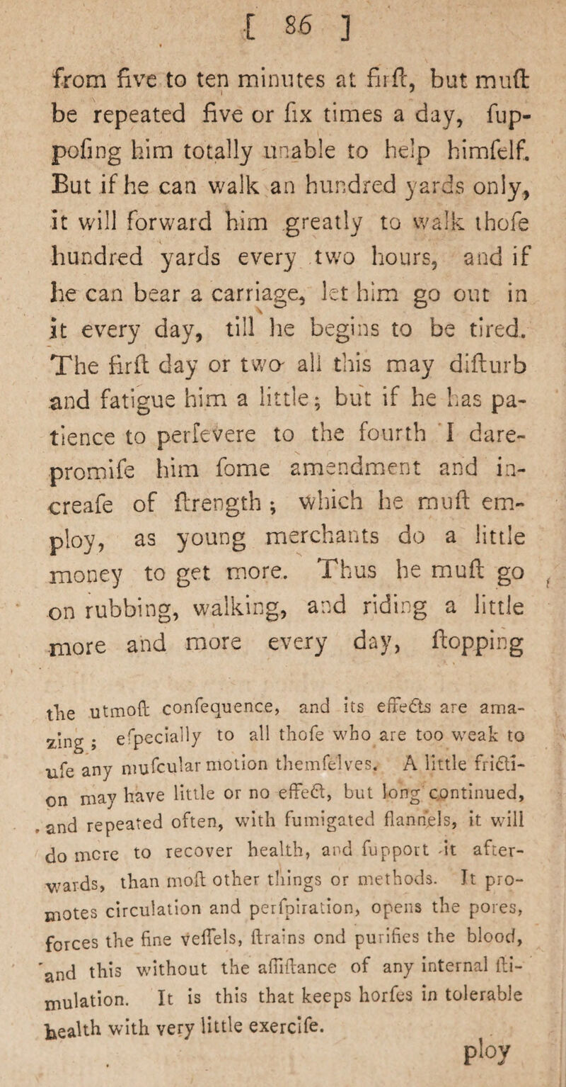 from five to ten minutes at fiifi, but mufl: be repeated five or fix times a day, fup- pofing him totally unable to help himfelfi But if he can walk an hundred yards only, it will forward him greatly to walk ihofe hundred yards every two hours, and if he can bear a carriage, let him go out in it every day, till he begins to be tired. The firft day or tv/a all this may difturb and fatigue him a little; but if he has pa¬ tience to perfevere to the fourth 'I dare- promife him fome amendment and ia- creafe of firength *, which he muft em¬ ploy, as young merchants do a little money to get more. Thus he mufl go ^ on rubbing, walking, and riding a little more and more every day, hopping tlie utmoft confequence, and its efFe6ts are ama- 2^1ng ; efpecially to all thofe who are too weak to life any niufcular motion themfelves. A little fridi- on may have little or no effed, but long continued, .and repeated often, with fumigated flannels, it will do mere to recover health, and fupport Ax. after¬ wards, than mod other things or methods. It pro¬ motes circulation and perfpiratlon, opens the pores, forces the fine veiTels, (trains ond purifies the blood, 'and this without the afilflance of any Internal ill- inulatlon. It is this that keeps horfes in tolerable Ixealth with very little exercife. ploy