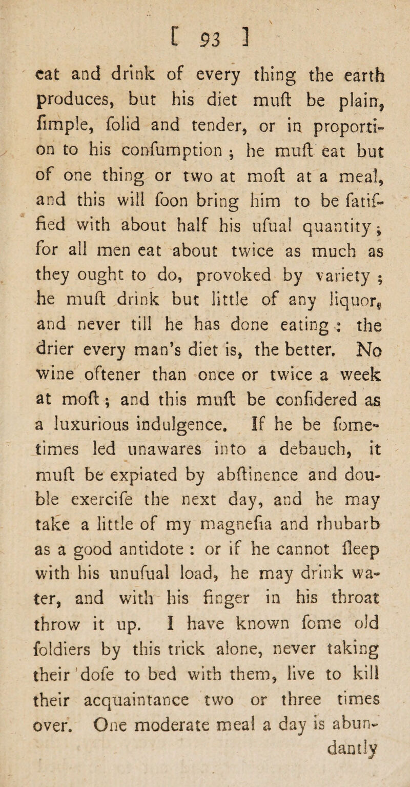 cat and drink of every thing the earth produces, but his diet muft be plairr, fimple, folid and tender, or in proporti¬ on to his confumption ; he muft eat but of one thing or two at mofl at a meal, and this will foon bring him to be fatif- fied with about half his ufual quantity; for all men cat about twice as much as they ought to do, provoked by variety ; he muft drink but little of any liquor^ and never till he has done eating : the drier every man’s diet is, the better. No wine oftener than once or twice a week at moft; and this muft be confidered as a luxurious indulgence. If he be feme- times led unawares into a debauch, it muft be expiated by abftinence and dou¬ ble exercife the next day, and he may take a little of my magnefia and rhubarb as a good antidote : or if he cannot lleep with his unufual load, he may drink wa¬ ter, and with his finger in his throat throw it up. I have known fome old foldiers by this trick alone, never taking their’dofe to bed with them, live to kill their acquaintance two or three times over. One moderate meal a day is abun¬ dantly