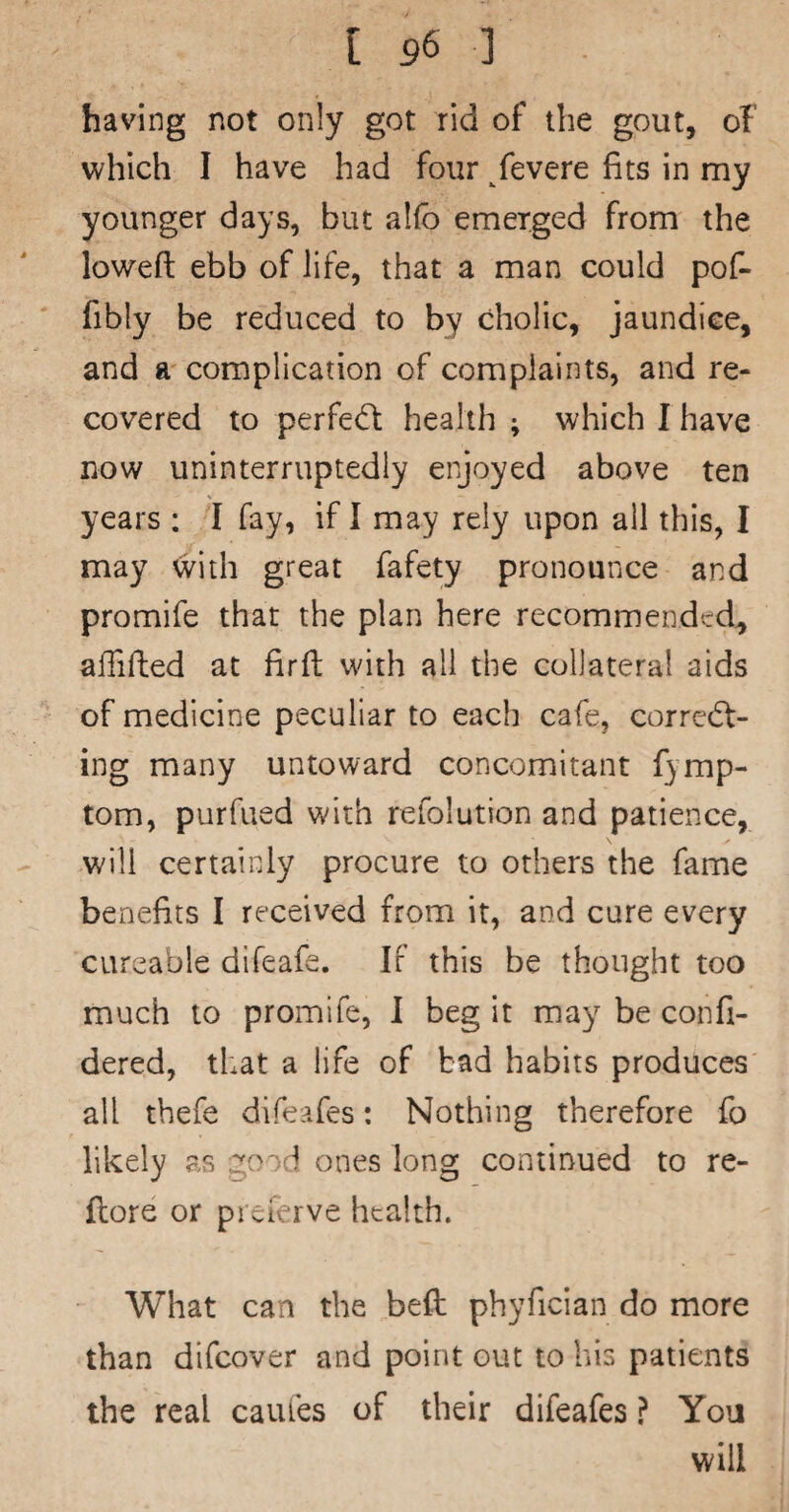 having not only got rid of the gout, of which I have had four /evere fits in my younger days, but alfo emerged from the loweft ebb of life, that a man could pof- fibly be reduced to by cholic, jaundice, and a complication of complaints, and re¬ covered to perfetffc health ; which I have now uninterruptedly enjoyed above ten years : I fay, if I may rely upon all this, I may with great fafety pronounce and promife that the plan here recommended, alTifted at firft with all the collateral aids of medicine peculiar to eaclt cafe, correct¬ ing many untoward concomitant fymp- tom, purfued with refolution and patience, will certainly procure to others the fame benefits I received from it, and cure every cureable difeafe. IF this be thought too much to promife, I beg it may be confi- dered, that a life of bad habits produces all tbefe difeafes: Nothing therefore fo likely as good ones long continued to re- flore or preferve health. What can the befb phyfician do more than difeover and point out to his patients the real caules of their difeafes ? You will
