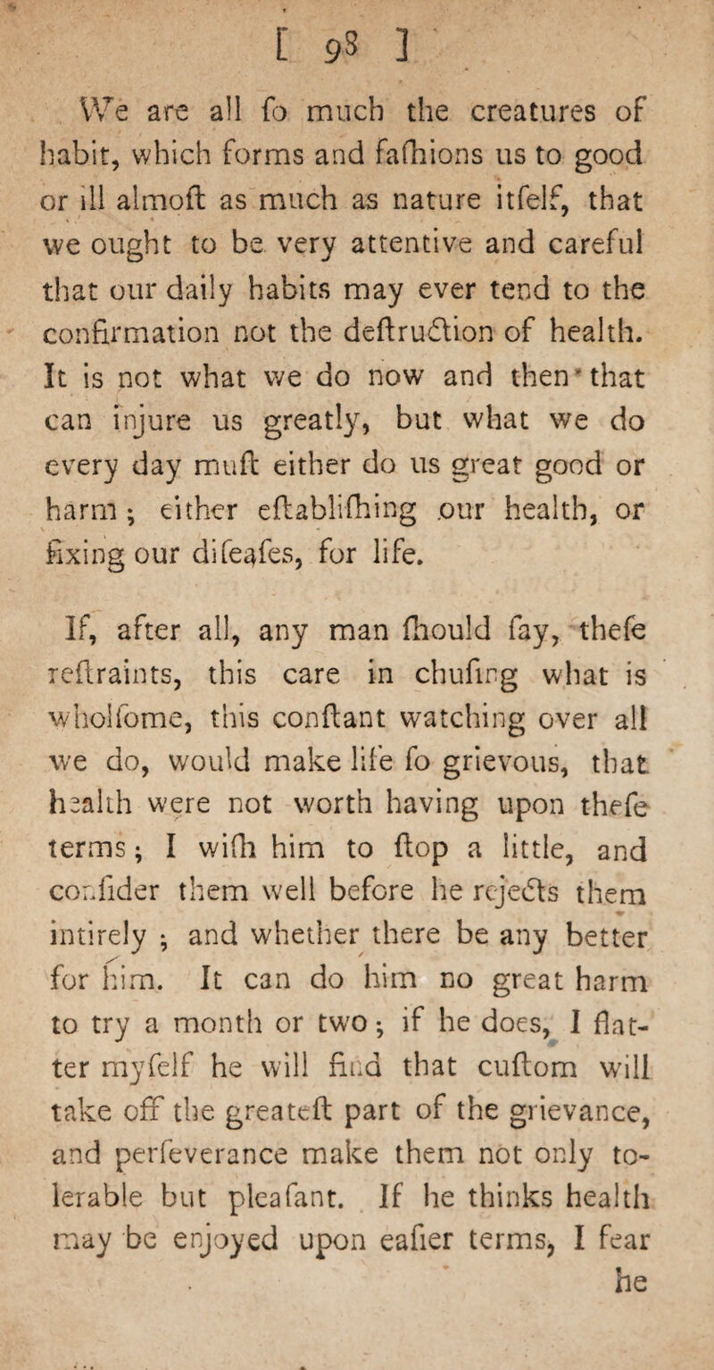 [ 9S 3 , We are all fo much the creatures of habit, which forms and fafhions us to good or ill almoft as much as nature itfelf, that we ought to be very attentive and careful that our daily habits may ever tend to the confirmation not the deflrudion of health. It is not what v/e do now and then*that can injure us greatly, but what we do every day muft either do us great good or harm 5 either eftablifhing our health, or fixing our dife^fes, for life. If, after all, any man fhould fay, thefe rcfiiraints, this care in chufirg what is wholfome, this conftant watching over all we do, would make life fo grievous, that health w’ere not worth having upon thefe terms; I widi him to flop a little, and cordider them well before he rcjedls them intirely ^ and whether there be any better for him. It can do him no great harm to try a month or two-, if he does, 1 flat¬ ter myfelf he will find that cuflom will take off the greatcft part of the gi ievance, and perfeverance make them not only to¬ lerable but pleafant. If he thinks health may be enjoyed upon eafier terms, I fear he