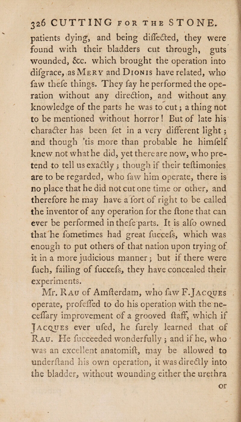 / 326 CUTTING for the STONE. patients dying, and being differed, they were found with their bladders cut through, guts wounded, &c. which brought the operation into difgrace, as Mery andDioNis have related, who law thefe things. They fay he performed the ope¬ ration without any diredion, and without any knowledge of the parts he was to cut; a thing not to be mentioned without horror! But of late his charader has been fet in a very different light; and though ’tis more than probable he himfelf knew not what he did, yet there are now, who pre¬ tend to tell us exadiy ; though if their tedimonies are to be regarded, who faw him operate, there is no place that he did not cut one time or other, and therefore he may have a fort of right to be called the inventor of any operation for the done that can ever be performed in thefe parts. It is alfo owned that he fometimes had great fuccefs, which was enough to put others of that nation upon trying of it in a more judicious manner; but if there were fuch, failing of fuccefs, they have concealed their experiments. Mr. Rau of Amderdam, who faw F.Jacques operate, profeffed to do his operation with the ne- ceflary improvement of a grooved ftaff, which if Iacqjjes ever ufed, he furely learned that of Rau. He fucceeded wonderfully 3 and if he, who was an excellent anatomid, may be allowed to underdand his own operation, it wasdiredly into ■the bladder, without wounding either the urethra or