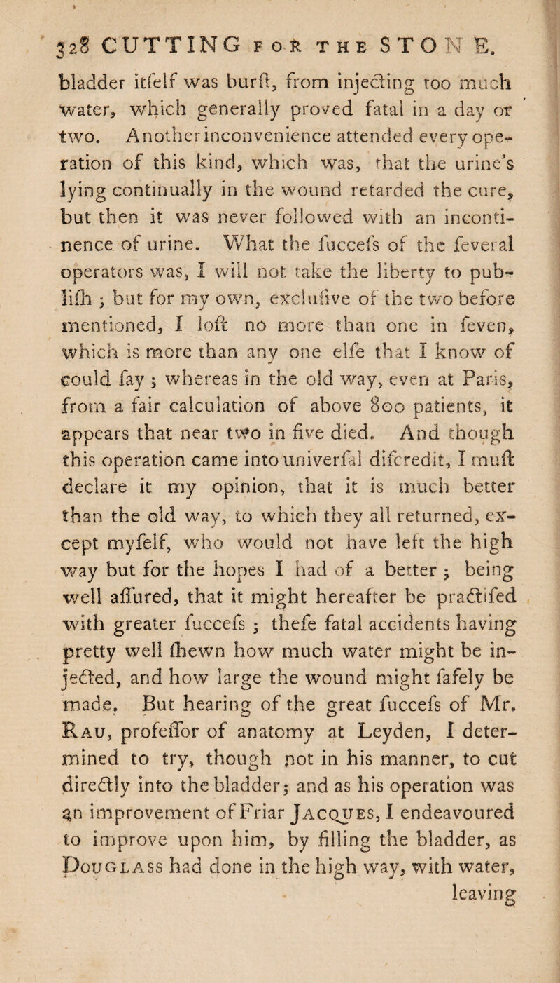w bladder itfelf was burft, from injecting too much water, which generally proved fatal in a day or two. Another inconvenience attended every ope¬ ration of this kind, which was, that the urine’s lying continually in the wound retarded the cure, but then it was never followed with an inconti¬ nence of urine. What the fuccefs of the feveral operators was, I will not take the liberty to pub- lifh ; but for my own, exclufive of the two before mentioned, I loft no more than one in feven, which is more than any one elfe that I know of J could fay 5 whereas in the old way, even at Paris, from a fair calculation of above 800 patients, it appears that near two in five died. And though this operation came into univerfal difcredit, I rnuft declare it my opinion, that it is much better than the old way, to which they all returned, ex¬ cept myfelf, who would not have left the high way but for the hopes I had of a better ; being well allured, that it might hereafter be pradifed with greater fuccefs ; thefe fatal accidents having pretty well (hewn how much water might be in¬ jected, and how large the wound might fafely be made. But hearing of the great fuccefs of Mr. Rau, profeffor of anatomy at Leyden, I deter¬ mined to try, though pot in his manner, to cut diredly into the bladder; and as his operation was %n improvement of Friar Jacques, I endeavoured to improve upon him, by filling the bladder, as Douglass had done in the high way, with water, leaving