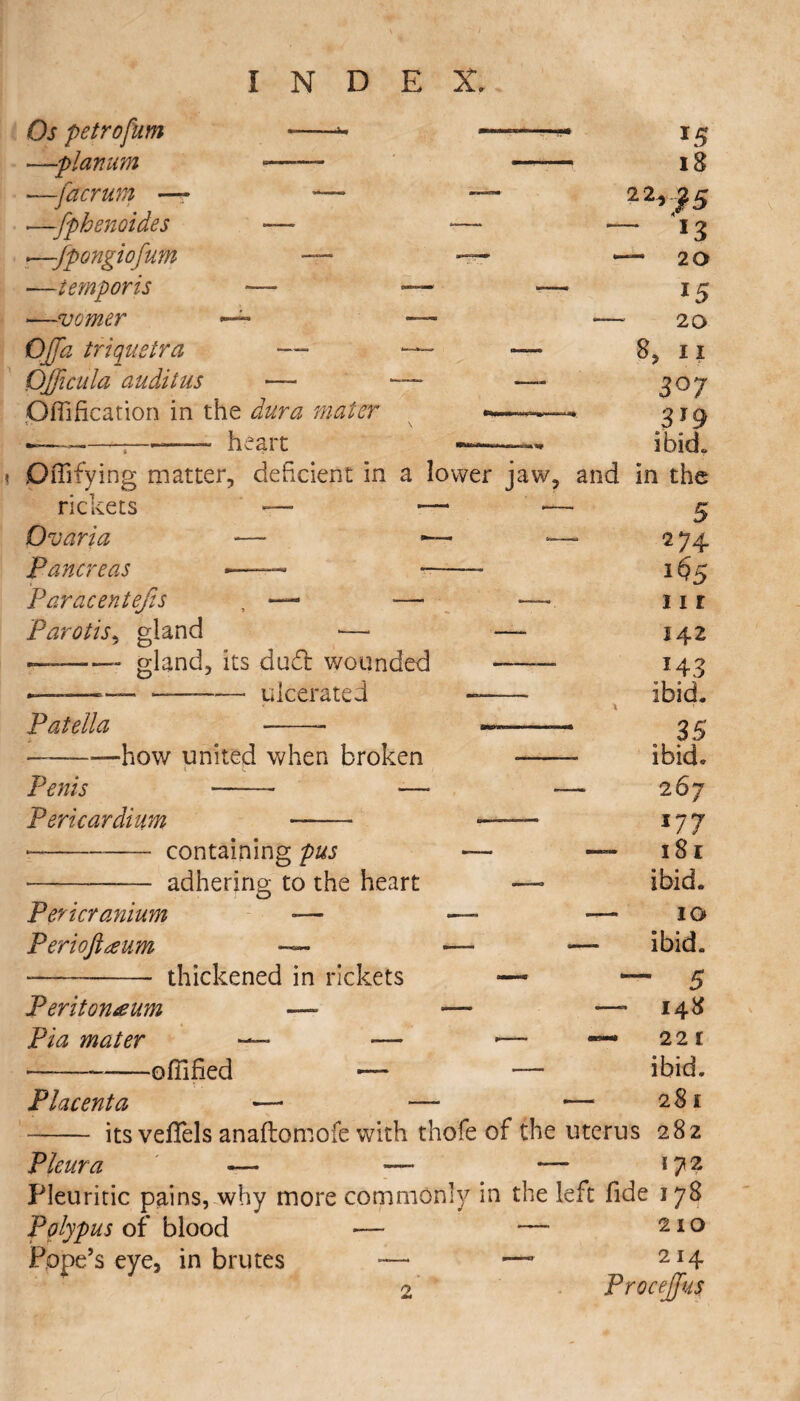 Os petrofum --* —planum «—— —-facrum — — .—fphenoides — *—Jpongiofum — -—temporis — —vomer ~ Offa triquetra — Qfficula audit us — OfliHcation in the dura mater —-————heart Offifying matter, deficient in rickets — Qvaria -— - Pancreas •—— - Paracentefis , — ■— Parotis, gland —■ —— gland, its dud wounded Patella ulcerated -how united when broken Penis Pericardium Pericranium Perioftaum containing pus adhering to the heart thickened in rickets Peritoneum — — —- Pia mater ■— — -— —* — -ofiified — — Placenta — — —■ - - its veflels anaftomofe with thofe of the uterus Pleura — — — Pleuritic pains, why more commonly in the left fide 178 Polypus of blood — — 210 Pope’s eye, in brutes —• —1 2I4 ProceJJus *5 18 2 25 5 ~ 13 — 20 15 20 8, 11 3°7 319 ibid. lower jaw, and in the — — 5 “ 274 — 1% — hi 142 143 ibid. 35 ibid* 267 i77 181 ibid. 10 ibid. ' 5 148 221 ibid. 28 £ 282 172 r>