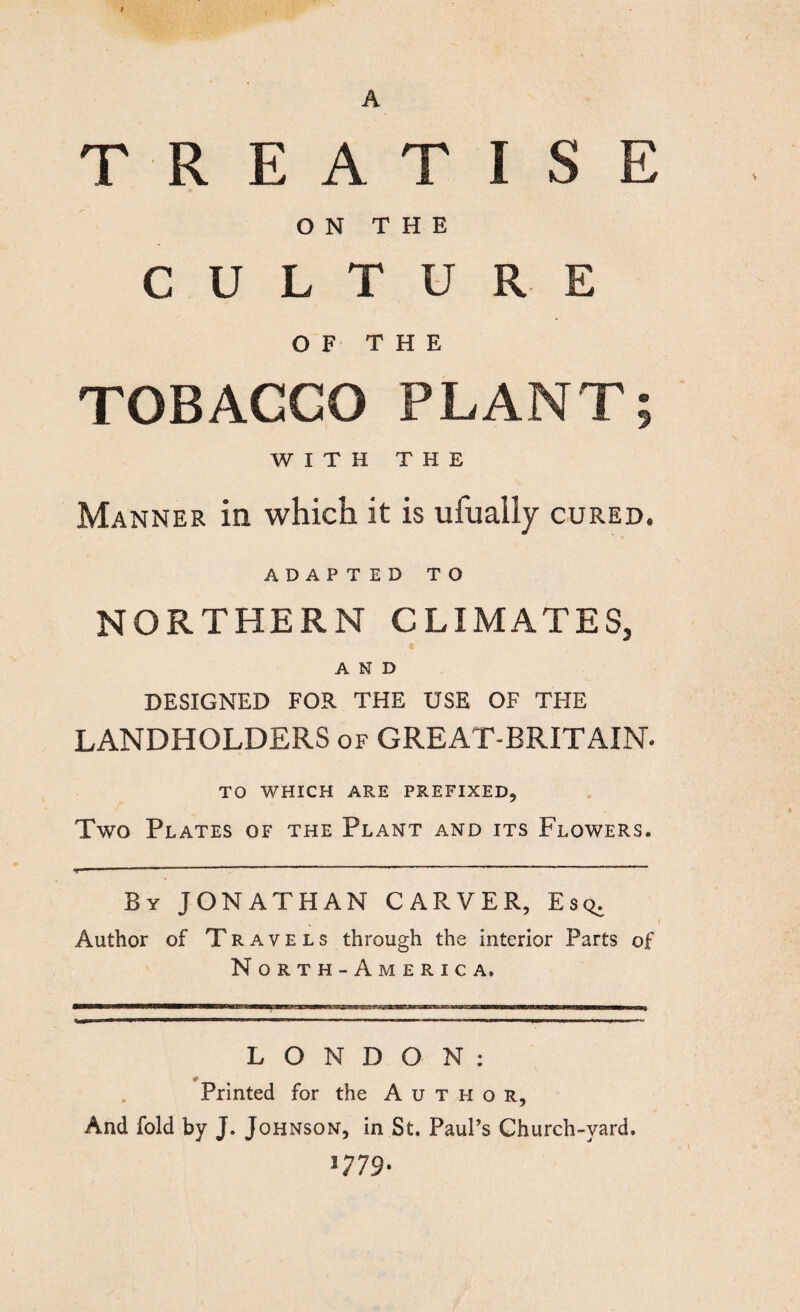 A TREATISE ON THE CULTURE OF THE TOBAGGO PLANT; WITH THE Manner in which it is ufually cured. ADAPTED TO NORTHERN CLIMATES, I AND DESIGNED FOR THE USE OF THE LANDHOLDERS of GREAT-BRITAIN* TO WHICH ARE PREFIXED, Two Plates of the Plant and its Flowers. By JONATHAN CARVER, Esq. Author of Travels through the interior Parts of North -A meric a. LONDON: Printed for the Author, And fold by J. Johnson, in St. Paul’s Church-yard. l779'