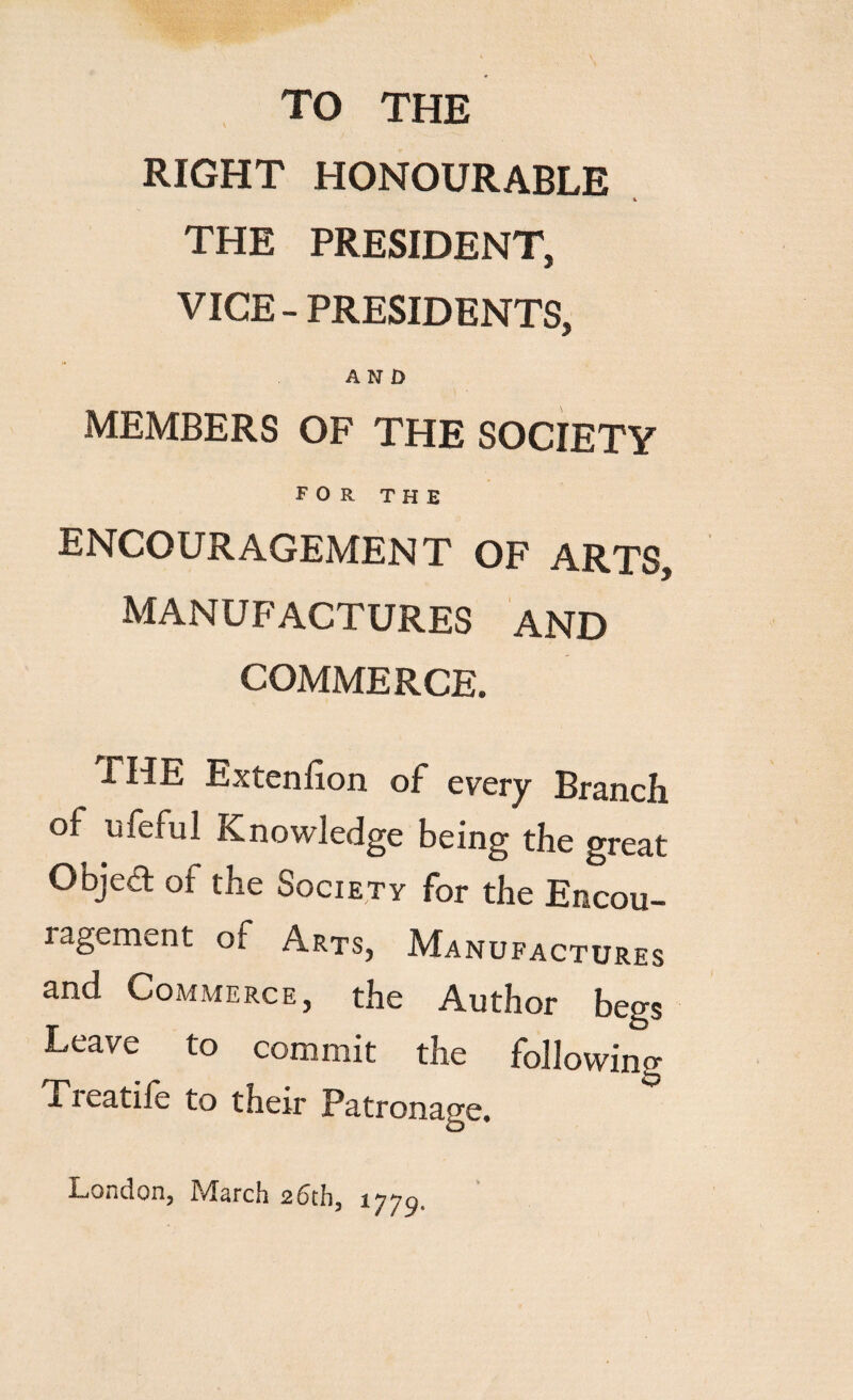 TO THE RIGHT HONOURABLE K the president, VICE-PRESIDENTS, AND MEMBERS OF THE SOCIETY FOR THE ENCOURAGEMEN T OF ARTS, MANUFACTURES AND COMMERCE. FIIE Ex ten lion of every Branch of uferul Knowledge being the great Object of the Society for the Encou- ragement of Arts, Manufactures and Commerce, the Author begs Leave to commit the following Ti eatife to their Patronage. London, March 2dth, ^-779