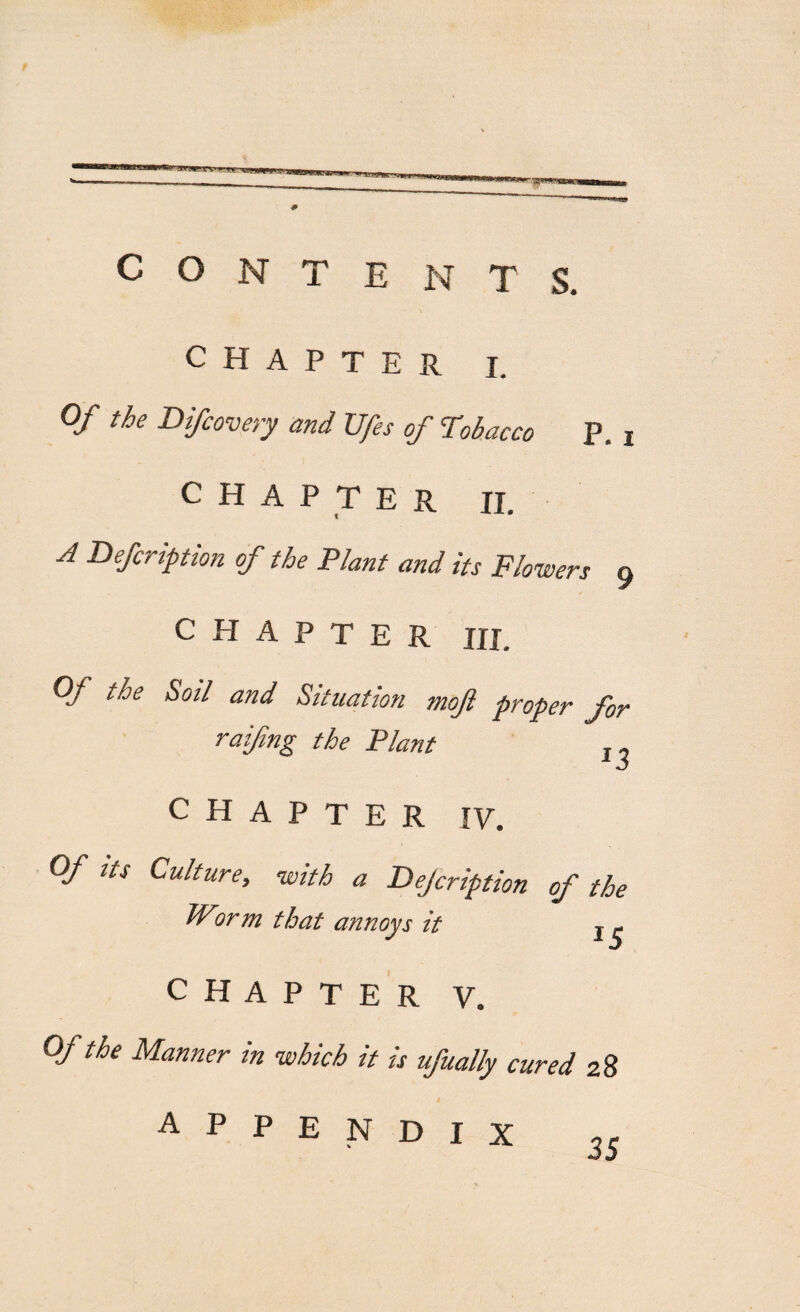 —mi'ir in nn i mmm rntmaanxmiJBemmammum 4 CONTENTS. CHAPTER i. Of the Difcovery and Ufes of Tobacco p. i CHAPTER II. A Defcription of the Plant and its Flowers 9 CHAPTER Hi. Of the Soil and Situation ntoji proper for railing the Plant „ CHAPTER IV. Of us Culture, with a Dejcription of the Worm that annoys it j . CHAPTER V. Of the Manner in which it is ufually cured 28 APPENDIX 35