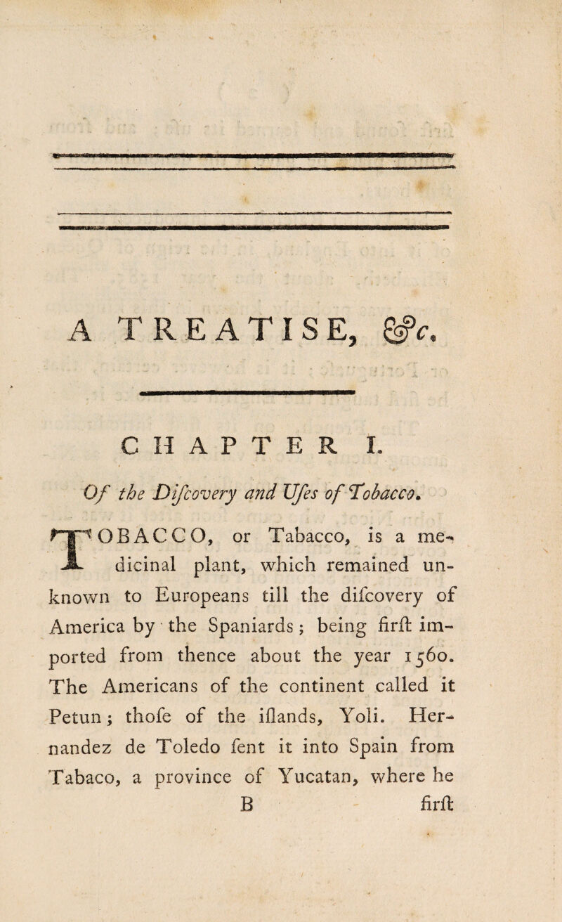 A TREATISE, gfc CHAPTER I. Of the Difcovery and Ufes of Tobacco. 'OB AC CO, or Tabacco, is a me- -A- dicinal plant, which remained un¬ known to Europeans till the difcovery of America by the Spaniards; being firft im¬ ported from thence about the year 1560. The Americans of the continent called it Petun; thofe of the iflands, Yoli. Her¬ nandez de Toledo lent it into Spain from Tabaco, a province of Yucatan, where he B firft