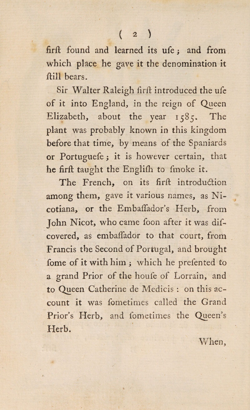 firft found and learned its ufe; and from which place he gave it the denomination it ftill bears. Sir Walter Raleigh firft introduced the ufe of it into England* in the reign of Queen Elizabeth* about the year 1585« The plant was probably known in this kingdom before that time* by means of the Spaniards or Portuguefe * it is however certain* that he firft taught the Englifh to fmoke it. The French* on its firft introduction among them, gave it various names, as Ni- cotiana* or the Embaffador's Herb, from John Nicot* who came foon after it was dis¬ covered, as embaffador to that court* from Francis the Second of Portugal* and brought fome of it with him ; which he prefented £0 a grand Prior of the houfe of Lorrain* and to Queen Catherine de Medicis : on this ac¬ count it was fometimes called the Grand Prior's Herb* and fometimes the Queen's Herb, When*