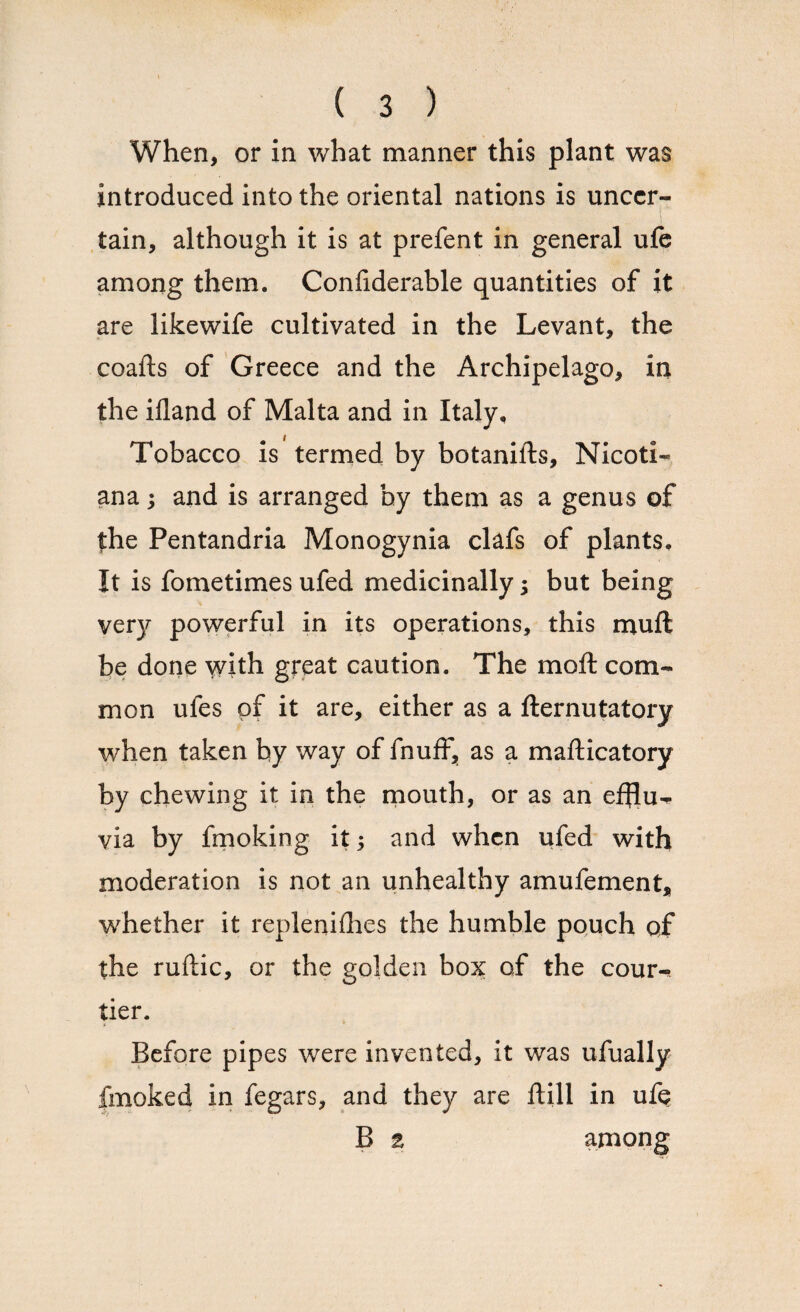 When, or in what manner this plant was introduced into the oriental nations is uncer¬ tain, although it is at prefent in general ufe among them. Confiderable quantities of it are likewife cultivated in the Levant, the coafts of Greece and the Archipelago, in the ifland of Malta and in Italy, Tobacco is termed by botanills, Nicoti- ana; and is arranged by them as a genus of the Pentandria Monogynia clafs of plants. It is fometimes ufed medicinally; but being very powerful in its operations, this muft be done with great caution. The moft com¬ mon ufes of it are, either as a fternutatory when taken by way of fnuff, as a mafticatory by chewing it in the mouth, or as an efflu¬ via by fmoking it; and when ufed with moderation is not an unhealthy amufement* whether it replenishes the humble pouch qf the ruftic, or the golden box of the cour¬ tier. Before pipes were invented, it was ufually fmoked in fegars, and they are ftill in ufe B 2 among