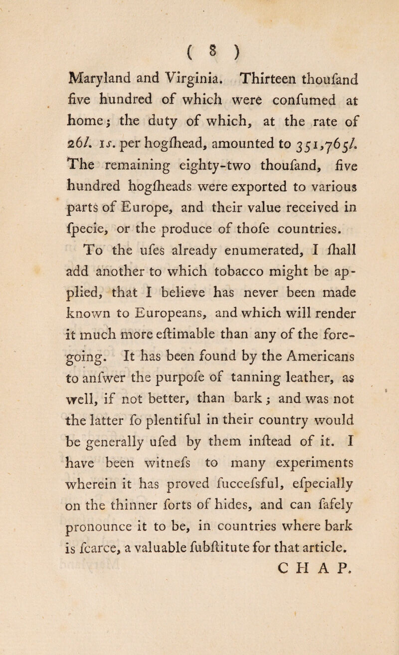 Maryland and Virginia. Thirteen thoufand five hundred of which were confirmed at home $ the duty of which, at the rate of 26/. is. per hogfhead, amounted to 351,765/. The remaining eighty-two thoufand, five hundred hogfheads were exported to various parts of Europe, and their value received in fpecie, or the produce of thofe countries. To the ufe-s already enumerated, I lhall add another to which tobacco might be ap¬ plied, that I believe has never been made known to Europeans, and which will render it much more eftimable than any of the fore¬ going. It has been found by the Americans to anfwer the purpofe of tanning leather, as well, if not better, than bark; and was not the latter fo plentiful in their country would be generally ufed by them inftead of it. I have been witnefs to many experiments wherein it has proved fuccefsful, efpecially on the thinner forts of hides, and can fafely pronounce it to be, in countries where bark is fcarce, a valuable fubfcitute for that article. CHAP,