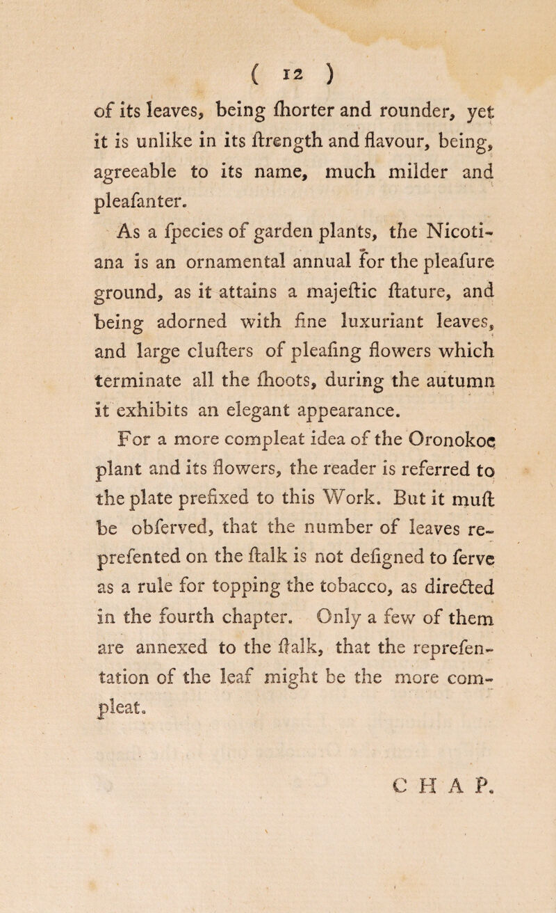 of its leaves, being ihorter and rounder, yet it is unlike in its ftrength and flavour, being, agreeable to its name, much milder and pleafanter. As a fpecies of garden plants, the Nicoti¬ an a is an ornamental annual for the pleafure ground, as it attains a majeftic ftature, and being adorned with fine luxuriant leaves, and large clufters of pleafing flowers which terminate all the ihoots, during the autumn it exhibits an elegant appearance. For a more compleat idea of the Oronokoc plant and its flowers, the reader is referred to the plate prefixed to this Work. But it mull be obferved, that the number of leaves re- prefented on the ftalk is not defigned to ferve as a rule for topping the tobacco, as directed in the fourth chapter. Only a few of them are annexed to the fialk, that the reprefen- tation of the leaf might be the more com¬ pleat. C H A P. \