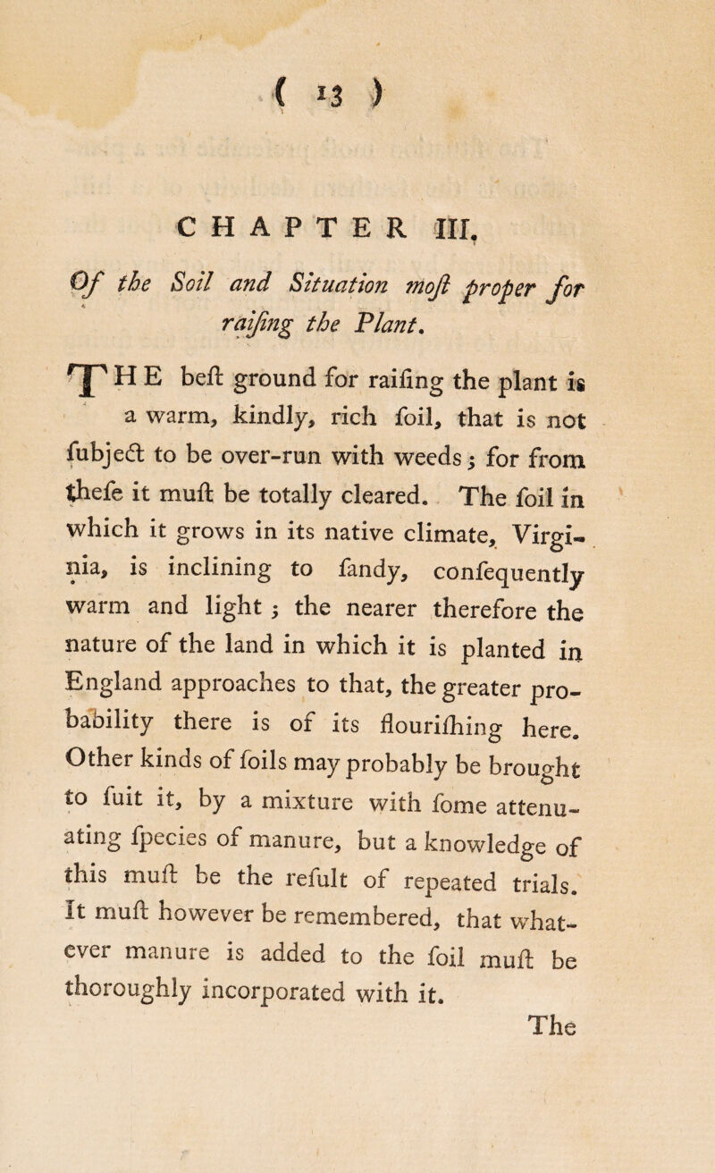 / C *3 ) CHAPTER III. 7 Of the Soil and Situation mojl proper for raifing the Plant. T H E belt ground for raifing the plant is a warm, kindly, rich foil, that is not fubjed to be over-run with weeds; for from idiefe it muft be totally cleared. The foil in which it grows in its native climate, Virgi¬ nia, is inclining to fandy, confequently warm and light; the nearer therefore the nature of the land in which it is planted in England approaches to that, the greater pro¬ bability there is of its flouriihing here. Other kinos of foils may probably be brought to fuit it, by a mixture with fome attenu¬ ating fpecies of manure, but a knowledge of this muft be the leiult of repeated trials. It muft however be remembered, that what¬ ever manuie is added to the foil muft be thoroughly incorporated with it. The