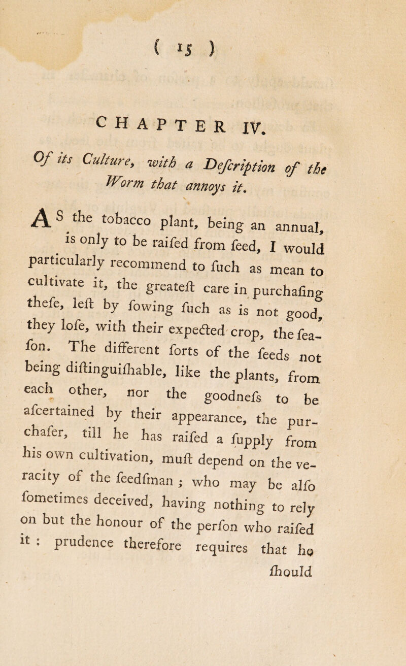 CHAPTER IV. Of its Culture, with a Defection of the Worm that annoys it. ASthe tobacco plant, being an annual, _ *s only to be raifed from feed, I would particularly recommend to fuch as mean to cultivate it, the greateft care in purchafing thefe, left by fowing fuch as is not good, they lofe, with their expected- crop, the fea- fon. The different forts of the feeds not being diftinguifhable, like the plants, from each other, nor the goodnefs to be afcertained by their appearance, the pUr- chaier, till he has raifed a fupply from bis own cultivation, muft depend on the ve¬ racity of the feedfman ; who may be alfo fometimes deceived, having nothing to rely on but the honour of the perfon who raifed h , prudence therefore requires that he fllQufd
