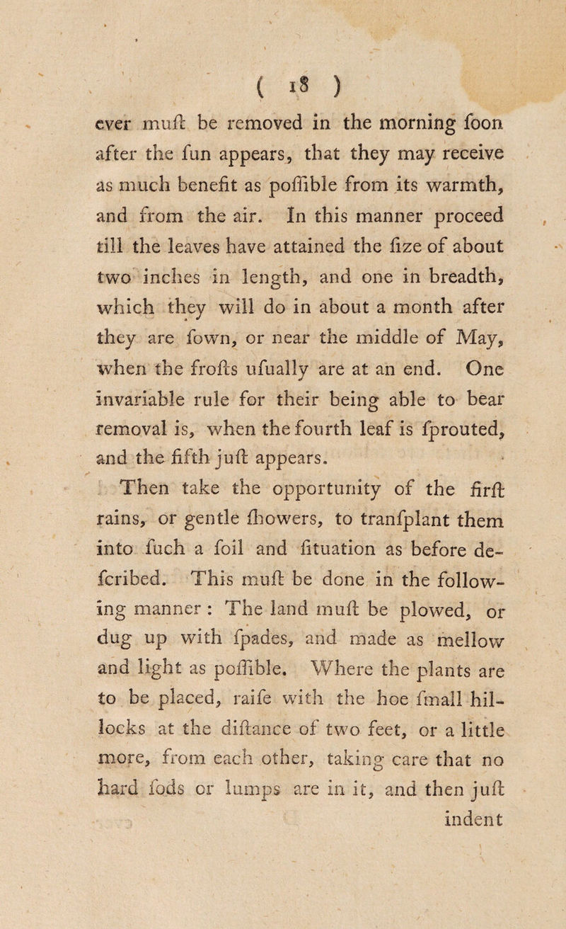 ever mull be removed in the morning foon after the fun appears, that they may receive as much benefit as pofiible from its warmth, and from the air. In this manner proceed till the leaves have attained the fize of about two inches in length, and one in breadth, which they will do in about a month after they are fown, or near the middle of May, when the frofts ufually are at an end. One invariable rule for their being able to bear removal is, when the fourth leaf is fprouted, and the fifth juft appears. Then take the opportunity of the firft rains, or gentle fhowers, to tranfplant them into fuch a foil and fituation as before de« fcribed. This mu ft be done in the follow- ing manner : The land mu ft be plowed, or dug up with fpades, and made as mellow and light as poffible. Where the plants are to be placed, raife with the hoe fmall hil¬ locks at the diftance of two feet, or a little more, from each other, taking care that no hard fods or lumps are in it, and then juft indent