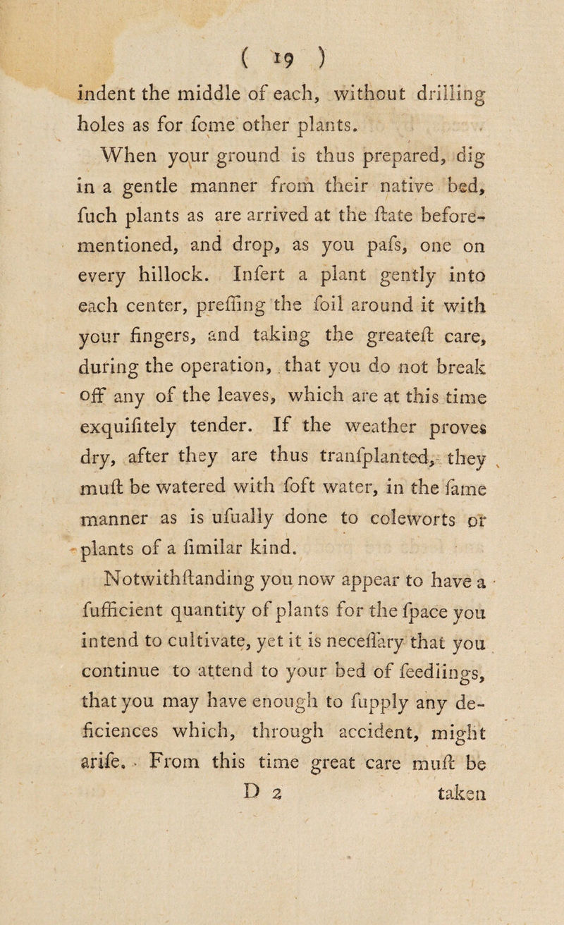 ( *9 ) indent the middle of each, without drilling holes as for feme other plants. When your ground is thus prepared, dig- in a gentle manner from their native bed, fuch plants as are arrived at the ftate before- mentioned, and drop, as you pafs, one on every hillock. Infert a plant gently into each center, preffing the foil around it with your fingers, and taking the greateft care, during the operation, that you do not break off any of the leaves, which are at this time exquifitely tender. If the weather proves dry, after they are thus tranfplanted,, they muft be watered with foft water, in the fame manner as is ufually done to coleworts or plants of a fimilar kind. Notwithftanding you now appear to have a fufficient quantity of plants for the fpace you intend to cultivate, yet it is necefiary that you continue to attend to your bed of feediings, that you may have enough to fupply any de~ Sciences which, through accident, might arife. * From this time great care muft be D z taken