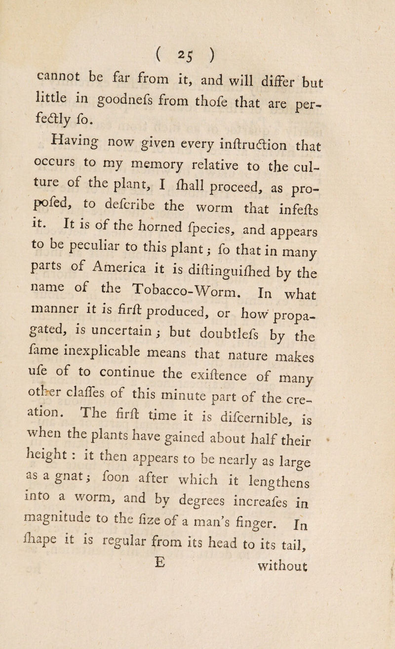 cannot be far from it, and will differ but little in goodnefs from thofe that are per- fedtly fo. Having now given every inftruftion that occurs to my memory relative to the cul¬ ture of the plant, I Ihal 1 proceed, as pro- pofed, to defcribe the worm that infefts it. It is of the horned fpecies, and appears to be peculiar to this plant; fo that in many paits of America it is diftinguifhed by the name of the Tobacco-Worm. In what manner it is firif produced, or how propa¬ gated, is uncertain; but doubtiefs by the fame inexplicable means that nature makes life of to continue the exiftence of many other claffes of this minute part of the cre¬ ation. The firfi: time it is difcernible, is ■when the plants have gained about half their height : it then appears to be nearly as large as a gnat; foon after which it lengthens into a worm, and by degrees increafes in magnitude to the fize of a man's finger. In ihape it is regular from its head to its tail, E without