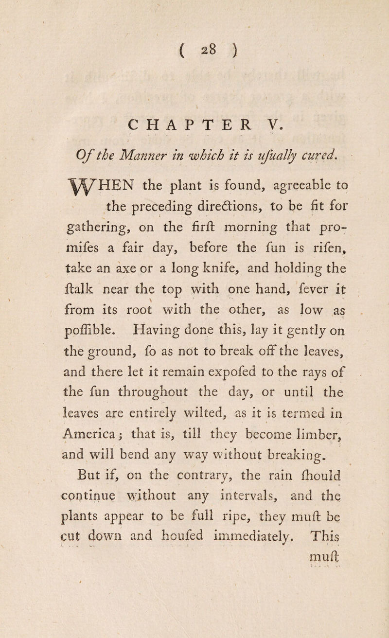 CHAPTER V. Of the Manner in which it is ufually cured. the plant is found, agreeable to the preceding directions, to be fit for gathering, on the fir ft morning that pro- mifes a fair day, before the fun is rifen, take an axe or a long knife, and holding the ftalk near the top with one hand, fever it from its root with the other, as low as poffible. Having done this, lay it gently on the ground, fo as not to break off the leaves, and there let it remain expofed to the rays of the fun throughout the day, or until the leaves are entirely wilted, as it is termed in America j that is, till they become limber, and will bend any way without breaking. But if, on the contrary, the rain fhould continue without any intervals, and the plants appear to be full ripe, they muft be cut down and houfed immediately. This muft