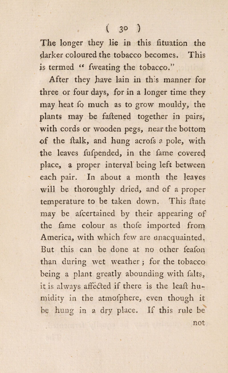 ( 3° ) The longer they lie in this fituation the darker coloured the tobacco becomes. This is termed “ fweating the tobacco.” After they have lain in this manner for three or four days, for in a longer time they may heat fo much as to grow mouldy, the plants may be fattened together in pairs, with cords or wooden pegs, near the bottom of the ftalk, and hung acrofs a pole, with the leaves fulpended, in the fame covered place, a proper interval being left between each pair. In about a month the leaves will be thoroughly dried, and of a proper temperature to be taken down. This ftate may be afcertained by their appearing of the fame colour as thofe imported from America, with which few are unacquainted. But this can be done at no other feafon than during wet weather 5 for the tobacco being a plant greatly abounding with falts, it is always affedted if there is the leaft hu¬ midity in the atmofphere, even though it be hung in a dry place. If this rule be not