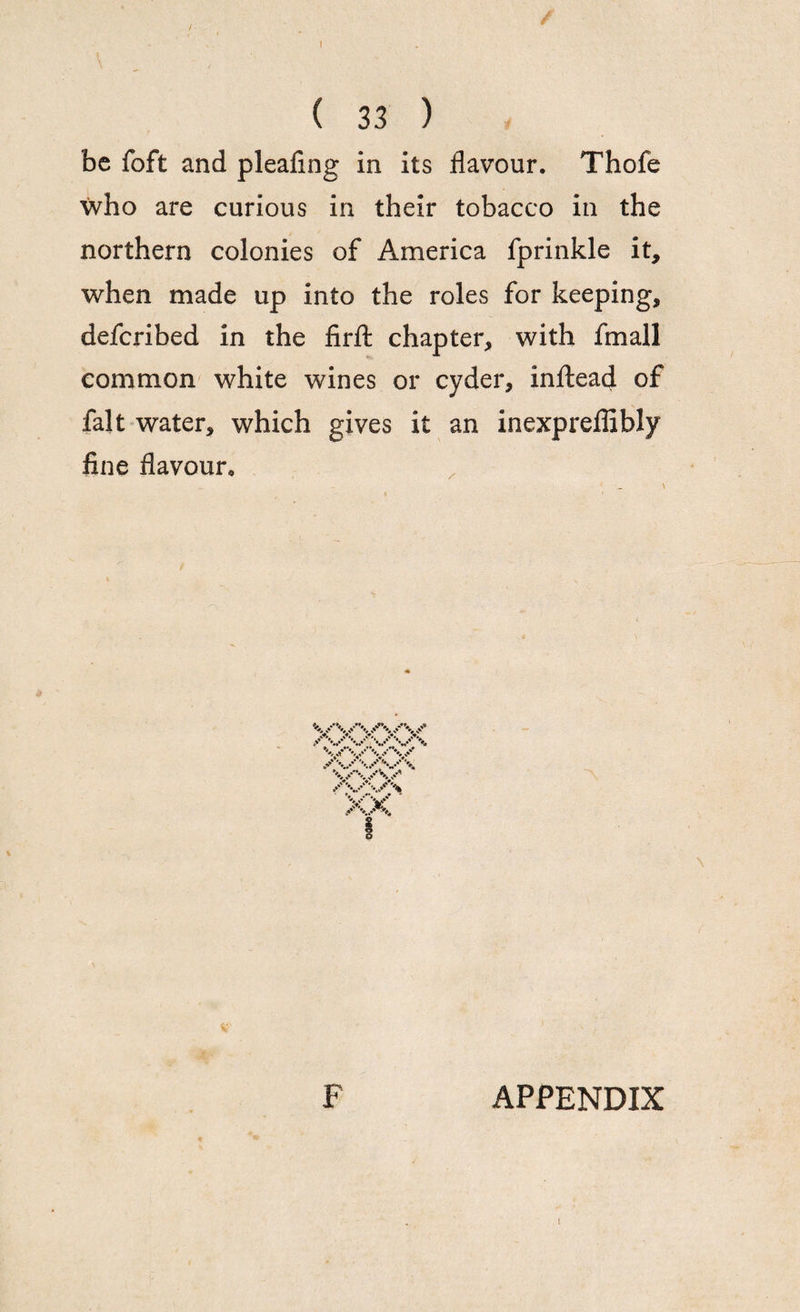 / ( 33 ) be foft and pleafing in its flavour. Thofe who are curious in their tobacco in the northern colonies of America fprinkle it, when made up into the roles for keeping, defcribed in the firfl: chapter, with fmall common white wines or cyder, inftead of fait water, which gives it an inexpreflibly fine flavour. F APPENDIX I