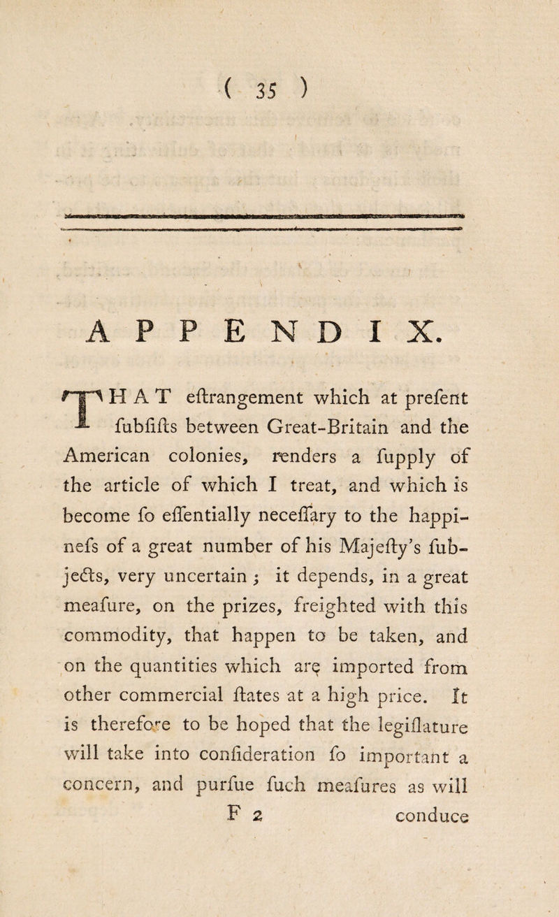 {, ( 35 ) APPENDIX. HAT eftrangement which at prefent fublifts between Great-Britain and the Ameidcan colonies, renders a fupply of the article of which I treat, and which is become fo effentially neceffary to the happi- nefs of a great number of his Majefty’s fub- jefts, very uncertain ; it depends, in a great meafure, on the prizes, freighted with this commodity, that happen to be taken, and on the quantities which arq imported from other commercial ftates at a high price. It is therefore to be hoped that the legiflature will take into confideration fo important a concern, and purfue fuch meafures as will F 2 conduce