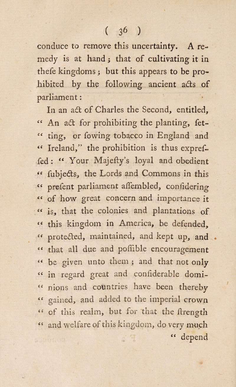 ( 36 ) conduce to remove this uncertainty. A re¬ medy is at hand; that of cultivating it in thefe kingdoms; but this appears to be pro¬ hibited by the following ancient ads of parliament: In an ad of Charles the Second, entitled, “ An ad for prohibiting the planting, fet- €€ ting, or fovving tobacco in England and <c Ireland/’ the prohibition is thus exp ref- fed : (c Your Majefty’s loyal and obedient “ fubjeds, the Lords and Commons in this •* <6 prefect parliament affembled, considering of how great concern and importance it “ is, that the colonies and plantations of this kingdom in America, be defended, “ proteded, maintained, and kept up, and * “ that all due and poffible encouragement “ be given unto them ^ and that not only “ in regard great and considerable domi- “ nions and countries have been thereby ** gained, and added to the imperial crown “ of this realm, but for that the Strength and welfare of this kingdom, do very much 1