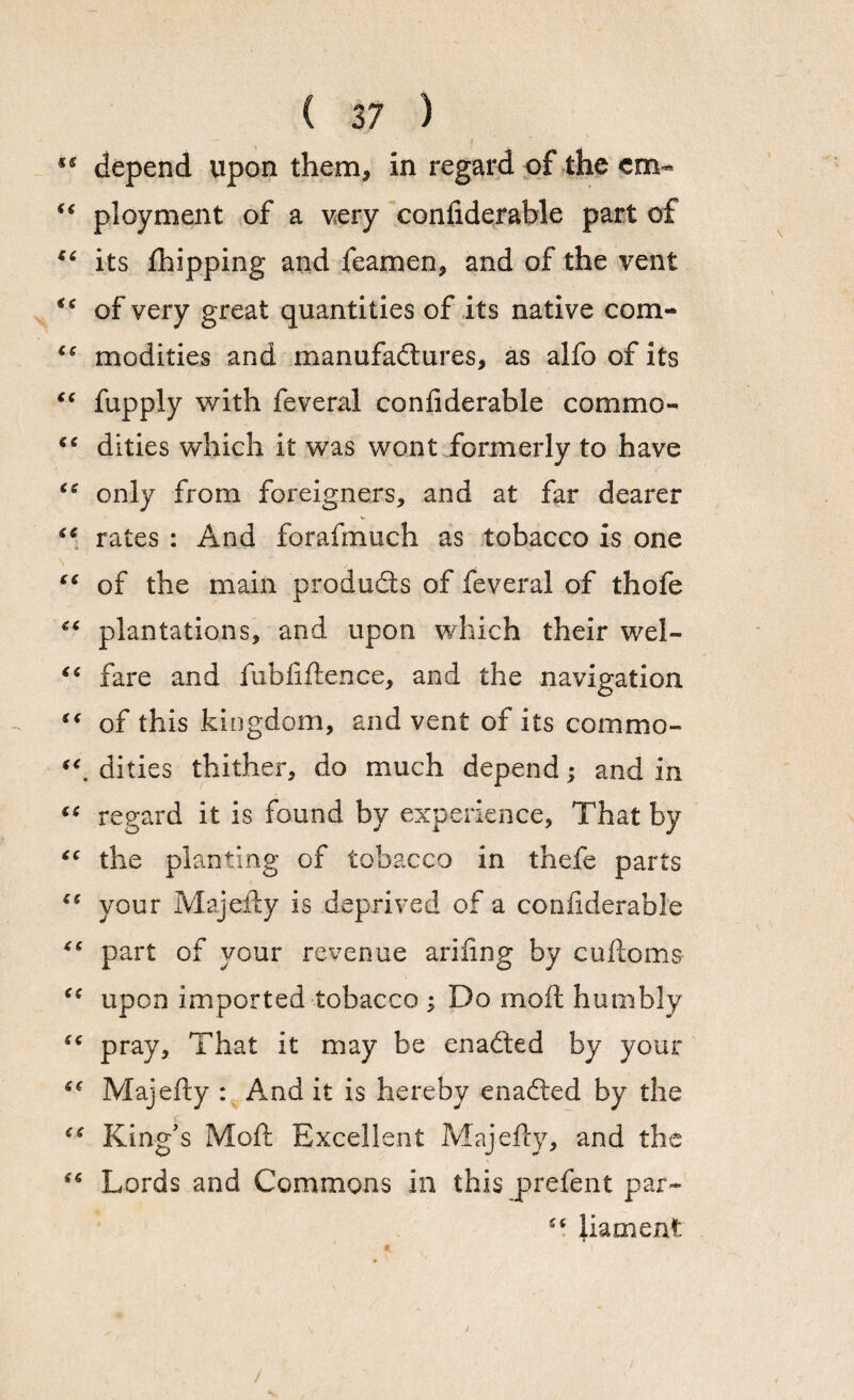 *s depend upon them, in regard of the cm- “ ployment of a very confiderable part of €( its fhipping and feamen, and of the vent of very great quantities of its native com- <e modifies and manufactures, as alfo of its “ fupply with feveral confiderable commo- “ dities which it was wont formerly to have “ only from foreigners, and at far dearer “ rates : And forafinuch as tobacco is one “ of the main products of feveral of thofe “ plantations, and upon which their wel- “ fare and fubfiftence, and the navigation “ of this kingdom, and vent of its com mo- iC, dities thither, do much depend; and in “ regard it is found by experience. That by “ the planting of tobacco in thefe parts “ your Majefty is deprived of a confiderable “ part of vour revenue arifing by cuftoms ce upon imported tobacco ; Do moft humbly “ pray. That it may be enadted by your Majefty : And it is hereby enaCted by the “ King's Moft Excellent Majefty, and the “ Lords and Commons in this j>refent par- ftament: