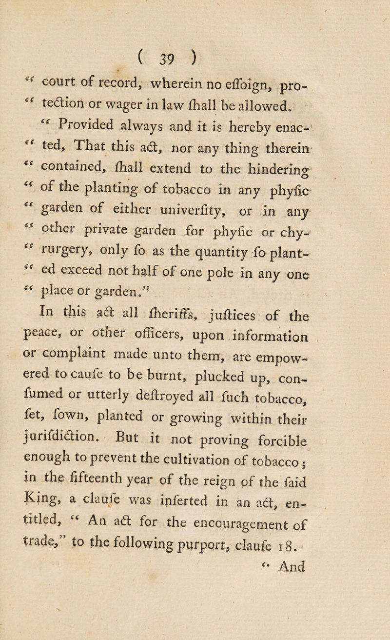 court of record, wherein no elToign, pro- c' tedtion or wager in law fhall be allowed. Provided always and it is hereby enac- ted. That this adt, nor any thing therein ** contained, fhall extend to the hindering °f the planting of tobacco in any phylic c<r garden of either univerfity, or in any other private garden for phyfic or chy- rurgery, only fo as the quantity fo plant¬ ed exceed not half of one pole in any one ^ place or garden In this ad! all fheriffs, juflices of the peace, or otner officers, upon information or complaint made unto them, are empow¬ ered tocaufe to be burnt, plucked up, con- fumed or utterly deftroyed all fuch tobacco, let, fown, planted or growing within their jurifdidtion. But it not proving forcible enough to prevent the cultivation of tobacco • in the fifteenth year of the reign of the find King, a claufe was inferted in an act, en- titled, An adt for the encouragement of trade, to the following purport, claufe 18. And /