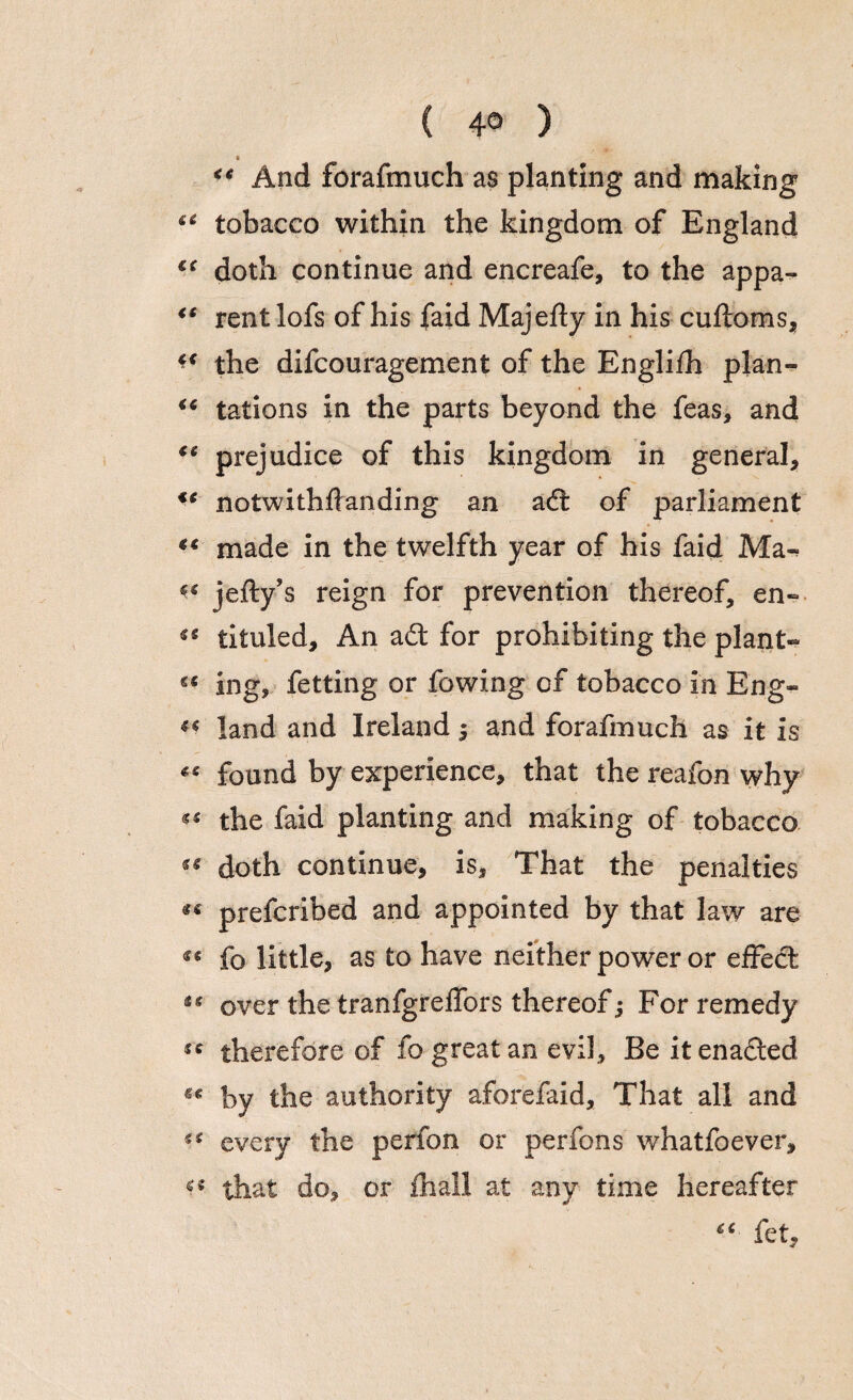 ( 4° ) « And forafmuch as planting and making u tobacco within the kingdom of England doth continue and encreafe, to the appa- “ rentlofs of his faid Majefty in his cuftoms, the difcouragement of the Englifh plan- tations in the parts beyond the feas, and €e prejudice of this kingdom in general, €C notwithflanding an a£t of parliament “ made in the twelfth year of his faid Ma~ v jefty’s reign for prevention thereof, en~ ^ tituled. An a£t for prohibiting the plant- “ ing, fetting or fowing of tobacco in Eng- ** land and Ireland ; and forafmuch as it is « found by experience, that the reafon why «« the faid planting and making of tobacco doth continue, is. That the penalties «« prefcribed and appointed by that law are «« fo little, as to have neither power or effect “ over the tranfgreffors thereof; For remedy sc therefore of fo great an evil. Be it enacted by the authority aforefaid. That all and u every the perfon or perfons whatfoever, that do, or fhall at any time hereafter tc fet.