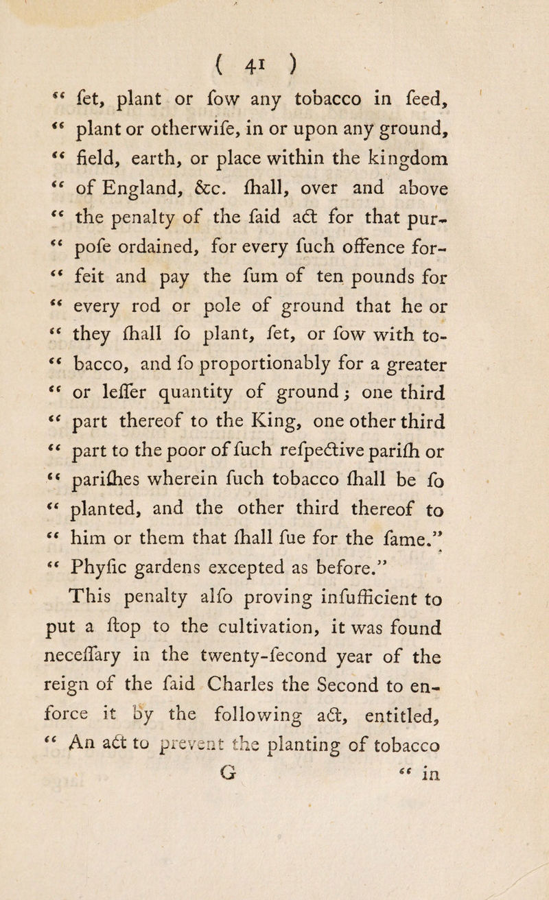 fet, plant or fow any tobacco in feed, i€ plant or otherwife, in or upon any ground, “ field, earth, or place within the kingdom €c of England, &c. fliall, over and above €< the penalty of the faid adt for that pur- €< pofe ordained, for every fuch offence for- €t feit and pay the fum of ten pounds for every rod or pole of ground that he or “ they fhall fo plant, fet, or fow with to- “ bacco, and fo proportionably for a greater “ or leffer quantity of ground; one third “ part thereof to the King, one other third “ part to the poor of fuch refpedtive parifh or <c parifhes wherein fuch tobacco fhall be fo “ planted, and the other third thereof to “ him or them that fhall fue for the fame/* “ Phyfic gardens excepted as before.” This penalty alfo proving infufficient to put a flop to the cultivation, it was found neceffary in the twenty-fecond year of the reign of the faid Charles the Second to en¬ force it by the following aft, entitled, “ An adt to prevent the planting of tobacco G in