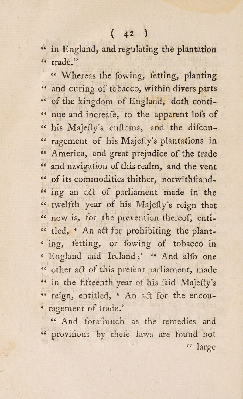 “ in England, and regulating the plantation C( trade/' “ Whereas the fowing, fetting, planting “ and curing of tobacco, within divers parts “ of the kingdom of England, doth conti- “ nue and increafe, to the apparent lofs of ■ t iC his Majefty’s cuftoms, and the difcou- rage me nt of his Majefly’s plantations in €e America, and great prejudice of the trade “ and navigation of this realm, and the vent €C of its commodities thither, notwithftand- (< ing an a& of parliament made in the “ twelfth year of his Majefty’s reign that €C now is, for the prevention thereof, enti- “ tied, * An a£t for prohibiting the plant- * ing, fetting, or fowing of tobacco in * England and Ireland / “ And alfo one other a£t of this prelent parliament, made in the fifteenth year of his faid Majefty’s reign, entitled, c An adt for the encou- € rage men t of trade/ x\nd forafmuch as the remedies and iC provifions by thefe laws are found not “ large