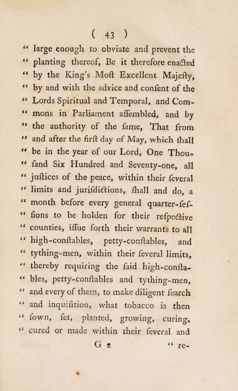 “ large enough to obviate and prevent the “ planting thereof. Be it therefore enacted “ by the King’s Moft Excellent Majelty, “ by and with the advice and confent of the “ Lords Spiritual and Temporal, and Com- “ mons in Parliament aifembled, and by the authority of the fame. That from “ and after the firft day of May, which (hall ■ ‘ be in the year of our Lord, One Thou- “ fand Six Hundred and Seventy-one, all “ juftices of the peace, within their feveral “ limits and jurifdidtions, fhall and do, a “ month before every general quarter-fef- “ fions to be holden for their refpedtive “ counties, iffue forth their warrants to all “ high-conftables, petty-conftables, and “ tything-men, within their feveral limits, “ thereby requiring the faid high-confta- “ bles, petty-conftables and tything-men, “ and every of them, to make diligent fearch <£ and inquhition, what tobacco is then iC fown, fet, planted, growing, curing, cured or made within their feveral and G 2 “ re- V