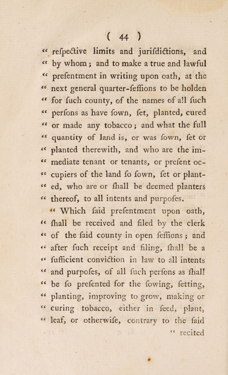 <c refpedive limits and jurifdiftions, and ee by whom; and to make a true and lawful ** prefentment in writing upon oath, at the next general quarter-fefilons to be holden €C for fuch county, of the names of all fuch “ perfons as have fown, fet, planted, cured ** or made any tobacco; and what the full quantity of land is, or was fown, fet or (€ planted therewith, and who are the im~ *c mediate tenant or tenants, or prefent oc~ cupiers of the land fo fown, fet or plant- ed, who are or fhall be deemed planters “ thereof, to all intents and purpofes. ** Which faid prefentment upon oath, u jfliall be received and filed by the clerk €i of the faid county in open feffions $ and after fuch receipt and filing, fhall be a tc fufficient convidtion in law to all intents u and purpofes, of all fuch perfons as ihall be fo prefen ted for the fowing, fet ting, €( planting, improving to grow, making or “ curing tobacco, either in feed, plant, leaf, or otherwife, contrary to the faid recited #